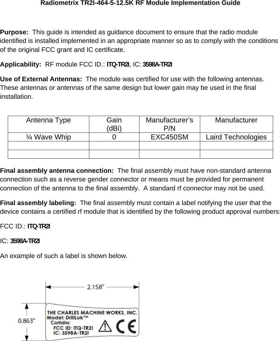 Radiometrix TR2I-464-5-12.5K RF Module Implementation Guide  Purpose:  This guide is intended as guidance document to ensure that the radio module identified is installed implemented in an appropriate manner so as to comply with the conditions of the original FCC grant and IC certificate. Applicability:  RF module FCC ID.: ITQ-TR2I, IC: 3598A-TR2I  Use of External Antennas:  The module was certified for use with the following antennas.  These antennas or antennas of the same design but lower gain may be used in the final installation.  Antenna Type  Gain (dBi)  Manufacturer’s P/N  Manufacturer ¼ Wave Whip  0  EXC450SM  Laird Technologies            Final assembly antenna connection:  The final assembly must have non-standard antenna connection such as a reverse gender connector or means must be provided for permanent connection of the antenna to the final assembly.  A standard rf connector may not be used. Final assembly labeling:  The final assembly must contain a label notifying the user that the device contains a certified rf module that is identified by the following product approval numbers: FCC ID.: ITQ-TR2I  IC: 3598A-TR2I  An example of such a label is shown below.   