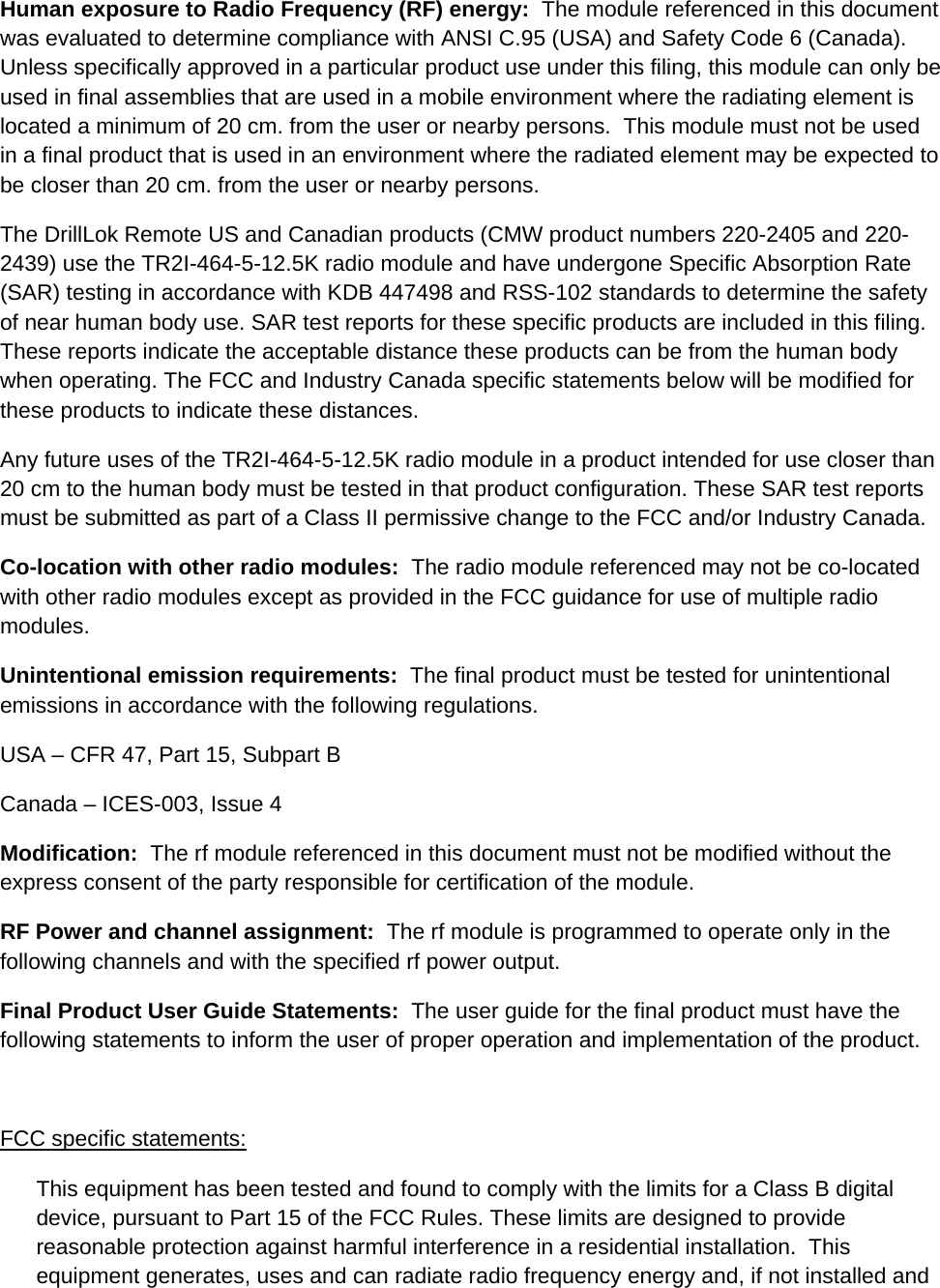 Human exposure to Radio Frequency (RF) energy:  The module referenced in this document was evaluated to determine compliance with ANSI C.95 (USA) and Safety Code 6 (Canada).  Unless specifically approved in a particular product use under this filing, this module can only be used in final assemblies that are used in a mobile environment where the radiating element is located a minimum of 20 cm. from the user or nearby persons.  This module must not be used in a final product that is used in an environment where the radiated element may be expected to be closer than 20 cm. from the user or nearby persons. The DrillLok Remote US and Canadian products (CMW product numbers 220-2405 and 220-2439) use the TR2I-464-5-12.5K radio module and have undergone Specific Absorption Rate (SAR) testing in accordance with KDB 447498 and RSS-102 standards to determine the safety of near human body use. SAR test reports for these specific products are included in this filing. These reports indicate the acceptable distance these products can be from the human body when operating. The FCC and Industry Canada specific statements below will be modified for these products to indicate these distances. Any future uses of the TR2I-464-5-12.5K radio module in a product intended for use closer than 20 cm to the human body must be tested in that product configuration. These SAR test reports must be submitted as part of a Class II permissive change to the FCC and/or Industry Canada. Co-location with other radio modules:  The radio module referenced may not be co-located with other radio modules except as provided in the FCC guidance for use of multiple radio modules. Unintentional emission requirements:  The final product must be tested for unintentional emissions in accordance with the following regulations. USA – CFR 47, Part 15, Subpart B Canada – ICES-003, Issue 4 Modification:  The rf module referenced in this document must not be modified without the express consent of the party responsible for certification of the module.  RF Power and channel assignment:  The rf module is programmed to operate only in the following channels and with the specified rf power output.   Final Product User Guide Statements:  The user guide for the final product must have the following statements to inform the user of proper operation and implementation of the product.  FCC specific statements: This equipment has been tested and found to comply with the limits for a Class B digital device, pursuant to Part 15 of the FCC Rules. These limits are designed to provide reasonable protection against harmful interference in a residential installation.  This equipment generates, uses and can radiate radio frequency energy and, if not installed and 