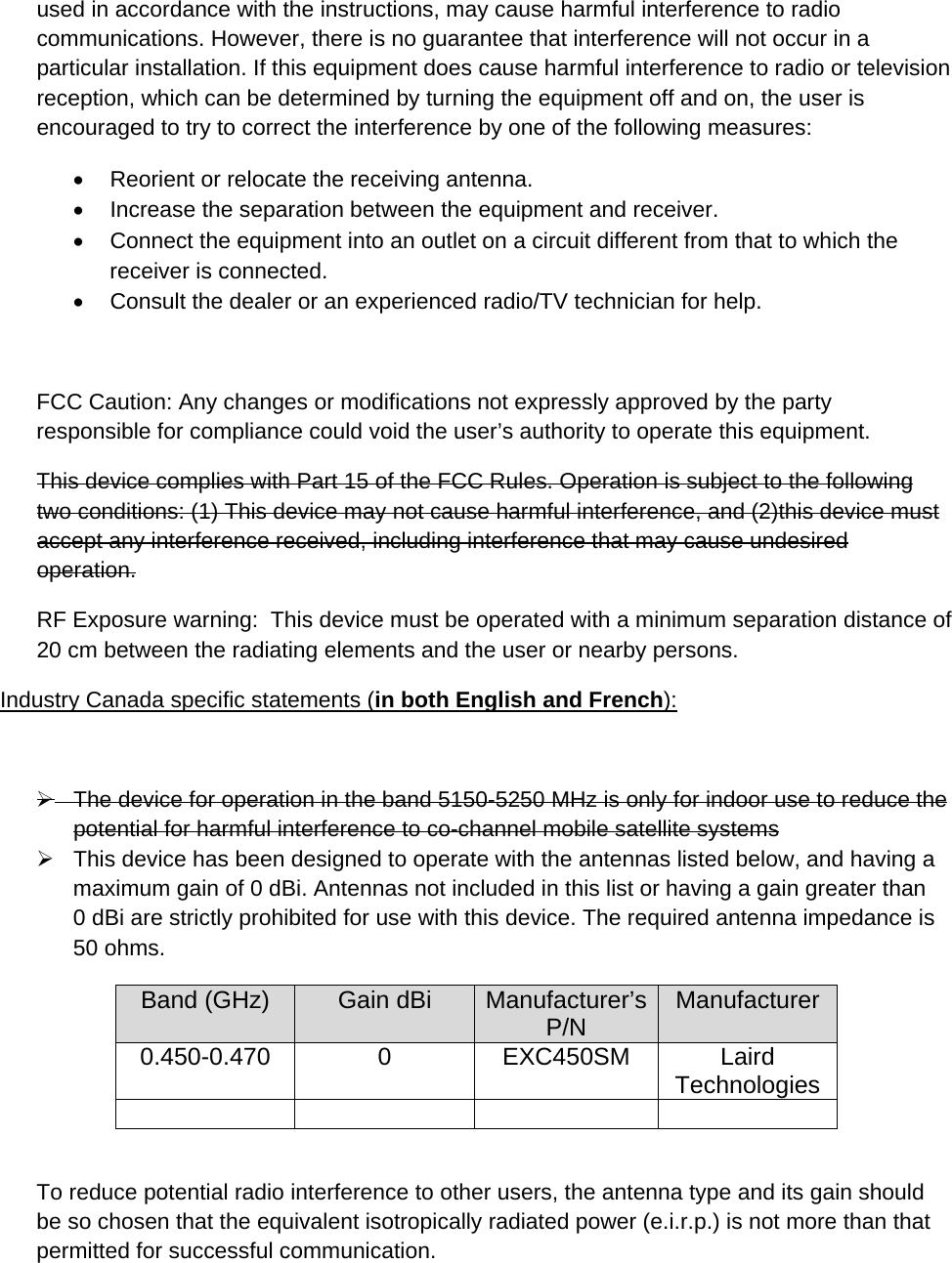 used in accordance with the instructions, may cause harmful interference to radio communications. However, there is no guarantee that interference will not occur in a particular installation. If this equipment does cause harmful interference to radio or television reception, which can be determined by turning the equipment off and on, the user is encouraged to try to correct the interference by one of the following measures:   Reorient or relocate the receiving antenna.   Increase the separation between the equipment and receiver.   Connect the equipment into an outlet on a circuit different from that to which the receiver is connected.   Consult the dealer or an experienced radio/TV technician for help.  FCC Caution: Any changes or modifications not expressly approved by the party responsible for compliance could void the user’s authority to operate this equipment. This device complies with Part 15 of the FCC Rules. Operation is subject to the following two conditions: (1) This device may not cause harmful interference, and (2)this device must accept any interference received, including interference that may cause undesired operation. RF Exposure warning:  This device must be operated with a minimum separation distance of 20 cm between the radiating elements and the user or nearby persons.  Industry Canada specific statements (in both English and French):    The device for operation in the band 5150-5250 MHz is only for indoor use to reduce the potential for harmful interference to co-channel mobile satellite systems   This device has been designed to operate with the antennas listed below, and having a maximum gain of 0 dBi. Antennas not included in this list or having a gain greater than   0 dBi are strictly prohibited for use with this device. The required antenna impedance is 50 ohms. Band (GHz)  Gain dBi  Manufacturer’s P/N  Manufacturer 0.450-0.470 0 EXC450SM Laird Technologies      To reduce potential radio interference to other users, the antenna type and its gain should be so chosen that the equivalent isotropically radiated power (e.i.r.p.) is not more than that permitted for successful communication. 