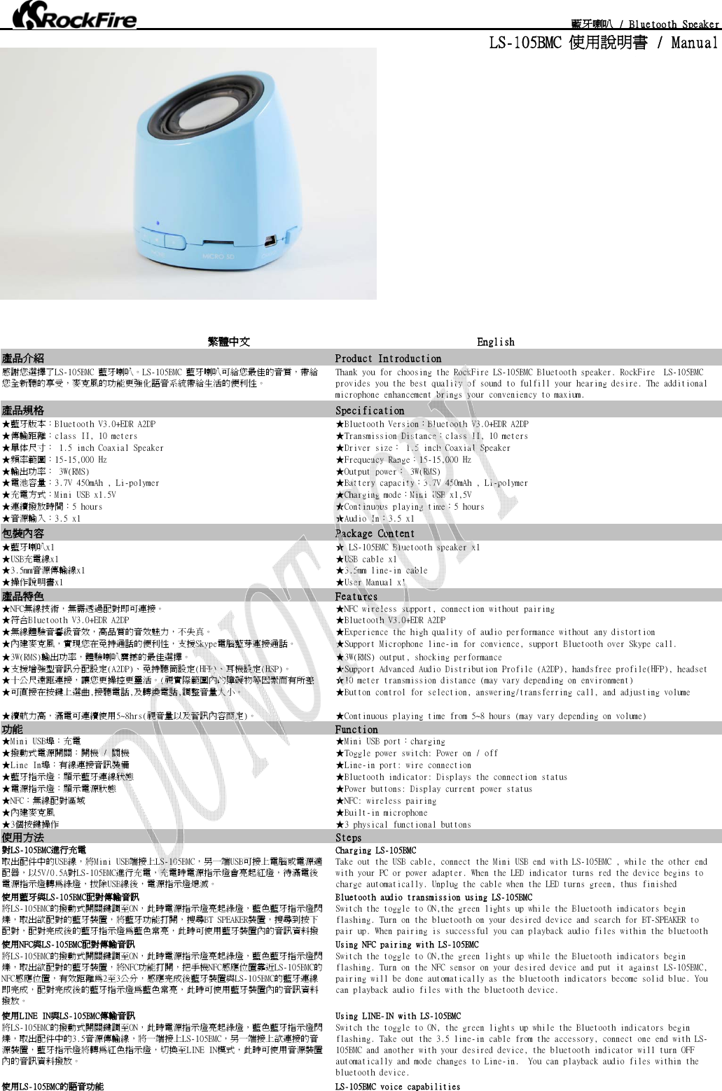  藍牙喇叭 / Bluetooth SpeakerLS-105BMC 使用說明書 / Manual繁體中文                                           English產品介紹 Product Introduction感謝您選擇了LS-105BMC 藍牙喇叭。LS-105BMC 藍牙喇叭可給您最佳的音質，帶給您全新聽的享受，麥克風的功能更強化語音系統帶給生活的便利性。 Thank you for choosing the RockFire LS-105BMC Bluetooth speaker. RockFire  LS-105BMC provides you the best quality of sound to fulfill your hearing desire. The additional microphone enhancement brings your conveniency to maxium.產品規格 Specification★藍牙版本：Bluetooth V3.0+EDR A2DP ★Bluetooth Version：Bluetooth V3.0+EDR A2DP★傳輸距離：class II, 10 meters ★Transmission Distance：class II, 10 meters★單体尺寸： 1.5 inch Coaxial Speaker ★Driver size： 1.5 inch Coaxial Speaker★頻率範圍：15-15,000 Hz ★Frequency Range：15-15,000 Hz★輸出功率： 3W(RMS) ★Output power： 3W(RMS)★電池容量：3.7V 450mAh , Li-polymer ★Battery capacity：3.7V 450mAh , Li-polymer★充電方式：Mini USB x1.5V ★Charging mode：Mini USB x1,5V★連續撥放時間：5 hours ★Continuous playing time：5 hours★音源輸入：3.5 x1 ★Audio In：3.5 x1包裝內容 Package Content★藍牙喇叭x1 ★ LS-105BMC Bluetooth speaker x1★USB充電線x1 ★USB cable x1★3.5mm音源傳輸線x1 ★3.5mm line-in cable★操作說明書x1 ★User Manual x1產品特色 Features★NFC無線技術，無需透過配對即可連接。                                     ★NFC wireless support, connection without pairing★符合Bluetooth V3.0+EDR A2DP  ★Bluetooth V3.0+EDR A2DP ★無線體驗音響級音效，高品質的音效魅力，不失真。 ★Experience the high quality of audio performance without any distortion★內建麥克風，實現您在免持通話的便利性，支援Skype電腦藍芽連接通話。 ★Support Microphone line-in for convience, support Bluetooth over Skype call.          ★3W(RMS)輸出功率，體驗喇叭震撼的最佳選擇。 ★3W(RMS) output, shocking performance                                               ★支援增強型音訊分配設定(A2DP)、免持聽筒設定(HFP)、耳機設定(HSP)。 ★Support Advanced Audio Distribution Profile (A2DP), handsfree profile(HFP), headset ★十公尺遠距連接，讓您更操控更靈活。(視實際範圍內的障礙物等因素而有所差 ★10 meter transmission distance (may vary depending on environment)★可直接在按鍵上選曲,接聽電話,及轉換電話,調整音量大小。 ★Button control for selection, answering/transferring call, and adjusting volume★續航力高，滿電可連續使用5~8hrs(視音量以及音訊內容而定)。 ★Continuous playing time from 5~8 hours (may vary depending on volume)功能 Function★Mini USB埠：充電 ★Mini USB port：charging★撥動式電源開關：開機 / 關機 ★Toggle power switch: Power on / off★Line In埠：有線連接音訊裝備 ★Line-in port: wire connection★藍牙指示燈：顯示藍牙連線狀態 ★Bluetooth indicator: Displays the connection status★電源指示燈：顯示電源狀態 ★Power buttons: Display current power status★NFC：無線配對區域 ★NFC: wireless pairing★內建麥克風 ★Built-in microphone★3個按鍵操作 ★3 physical functional buttons使用方法 Steps對LS-105BMC進行充電 Charging LS-105BMC 取出配件中的USB線，將Mini USB端接上LS-105BMC，另一端USB可接上電腦或電源適配器，以5V/0.5A對LS-105BMC進行充電，充電時電源指示燈會亮起紅燈，待滿電後電源指示燈轉為綠燈，拔除USB線後，電源指示燈熄滅。Take out the USB cable, connect the Mini USB end with LS-105BMC , while the other end with your PC or power adapter. When the LED indicator turns red the device begins to charge automatically. Unplug the cable when the LED turns green, thus finished 使用藍牙與LS-105BMC配對傳輸音訊                                          Bluetooth audio transmission using LS-105BMC                                          將LS-105BMC的撥動式開關鍵調至ON，此時電源指示燈亮起綠燈，藍色藍牙指示燈閃爍，取出欲配對的藍牙裝置，將藍牙功能打開，搜尋BT SPEAKER裝置，搜尋到按下配對，配對完成後的藍牙指示燈為藍色常亮，此時可使用藍牙裝置內的音訊資料撥Switch the toggle to ON,the green lights up while the Bluetooth indicators begin flashing. Turn on the bluetooth on your desired device and search for BT-SPEAKER to pair up. When pairing is successful you can playback audio files within the bluetooth 使用NFC與LS-105BMC配對傳輸音訊 Using NFC pairing with LS-105BMC 將LS-105BMC的撥動式開關鍵調至ON，此時電源指示燈亮起綠燈，藍色藍牙指示燈閃爍，取出欲配對的藍牙裝置，將NFC功能打開，把手機NFC感應位置靠近LS-105BMC的NFC感應位置，有效距離為2至3公分，感應完成後藍牙裝置與LS-105BMC的藍牙連線即完成，配對完成後的藍牙指示燈為藍色常亮，此時可使用藍牙裝置內的音訊資料撥放。Switch the toggle to ON,the green lights up while the Bluetooth indicators begin flashing. Turn on the NFC sensor on your desired device and put it against LS-105BMC, pairing will be done automatically as the bluetooth indicators become solid blue. You can playback audio files with the bluetooth device. 使用LINE IN與LS-105BMC傳輸音訊 Using LINE-IN with LS-105BMC 將LS-105BMC的撥動式開關鍵調至ON，此時電源指示燈亮起綠燈，藍色藍牙指示燈閃爍，取出配件中的3.5音源傳輸線，將一端接上LS-105BMC，另一端接上欲連接的音源裝置，藍牙指示燈將轉為紅色指示燈，切換至LINE IN模式，此時可使用音源裝置內的音訊資料撥放。Switch the toggle to ON, the green lights up while the Bluetooth indicators begin flashing. Take out the 3.5 line-in cable from the accessory, connect one end with LS-105BMC and another with your desired device, the bluetooth indicator will turn OFF automatically and mode changes to Line-in.  You can playback audio files within the bluetooth device. 使用LS-105BMC的語音功能 LS-105BMC voice capabilities