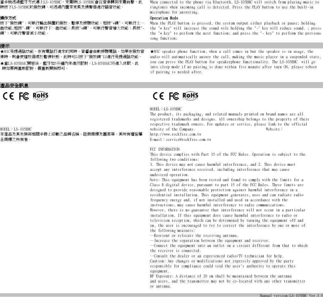 當手機透過藍牙方式連上LS-105BMC，來電時LS-105BMC會從音樂轉到來電鈴聲，此時按下LS-105BMC的撥放鍵，可透過內置麥克風及揚聲器進行語音功能。 When connected to the phone via Bluetooth, LS-105BMC will switch from playing music to ringtones when incoming call is detected. Press the PLAY button to use the built-in microphone for answering.操作方式 Operation Mode按下&quot;撥放鍵&quot;，可執行輸出裝置的撥放、暫停及接聽功能；短按&quot;+鍵&quot;，可執行上一曲功能;短按&quot;-鍵&quot;，可執行下一曲功能；長按&quot;+鍵&quot;，可執行聲音增大功能；長按&quot;-鍵&quot;，可執行聲音減小功能。When the PLAY button is pressed, the system output either playback or pause; holding the &quot;+ key&quot; will increase the sound wile holding the &quot;-&quot; key will reduce sound. ; press the &quot;+ key&quot; to perform the next function; and press the &quot;- key&quot; to perform the previous song function; 提示★MIC免提通話功能，在有電話打進來的同時，音響會自動接聽電話，如果在撥放音樂時，則會使播放器處於暫停狀態，此時可以按下&quot;撥放鍵&quot;以進行免提通話功能。 ★MIC speaker phone function, when a call comes in but the speaker is in usage, the audio will automatically answer the call, making the music player in a suspended state, you can press the PLAY button for speakerphone functionality. The LS-105BMC  will go into sleep mode if no pairing is done within five minute after turn ON, please reboot if pairing is needed after.★當LS-105BMC開啟後，藍牙如5分鐘內未進行配對，LS-105BMC將進入休眠，此  時如要再重新配對，需重新開機即可。產品安全訊息                                                                         MODEL：LS-105BMC                                                         本產品及其包裝與相關手冊上印載之品牌名稱、註冊商標及圖案等，其所有權皆屬各商標之所有者。                                                                                                                                                 MODEL：LS-105BMC                                                                        The product, its packaging, and related manuals printed on brand names are all registered trademarks and designs. All ownership belongs to the property of their respective trademark owners. For updates or service, please link to the official website of the Company.                                    Website：http://www.rockfire.com.tw                                                              E-mail：service@rockfire.com.twFCC INFORMATIONThis device complies with Part 15 of the FCC Rules. Operation is subject to thefollowing two conditions:1. This device may not cause harmful interference, and 2. This device mustaccept any interference received, including interference that may causeundesired operation.Note: This equipment has been tested and found to comply with the limits for aClass B digital device, pursuant to part 15 of the FCC Rules. These limits aredesigned to provide reasonable protection against harmful interference in aresidential installation. This equipment generates, uses and can radiate radiofrequency energy and, if not installed and used in accordance with theinstructions, may cause harmful interference to radio communications.However, there is no guarantee that interference will not occur in a particularinstallation. If this equipment does cause harmful interference to radio ortelevision reception, which can be determined by turning the equipment off andon, the user is encouraged to try to correct the interference by one or more ofthe following measures:—Reorient or relocate the receiving antenna.—Increase the separation between the equipment and receiver.—Connect the equipment into an outlet on a circuit different from that to whichthe receiver is connected.—Consult the dealer or an experienced radio/TV technician for help.Caution: Any changes or modifications not expressly approved by the partyresponsible for compliance could void the user&apos;s authority to operate thisequipment.RF Exposure: A distance of 20 cm shall be maintained between the antennaand users, and the transmitter may not be co-located with any other transmitteror antenna.Manual version:LS-105BMCVer.1.0