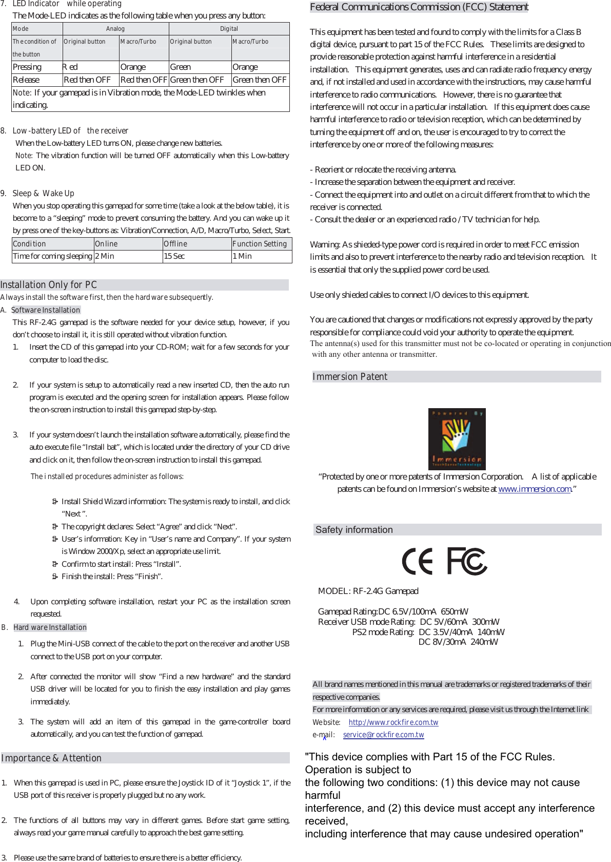 Federal Communications Commission (FCC) Statement   This equipment has been tested and found to comply with the limits for a Class B digital device, pursuant to part 15 of the FCC Rules.   These limits are designed to provide reasonable protection against harmful interference in a residential installation.   This equipment generates, uses and can radiate radio frequency energy and, if not installed and used in accordance with the instructions, may cause harmful interference to radio communications.   However, there is no guarantee that interference will not occur in a particular installation.   If this equipment does cause harmful interference to radio or television reception, which can be determined by turning the equipment off and on, the user is encouraged to try to correct the interference by one or more of the following measures:   - Reorient or relocate the receiving antenna. - Increase the separation between the equipment and receiver. - Connect the equipment into and outlet on a circuit different from that to which the receiver is connected. - Consult the dealer or an experienced radio / TV technician for help.   Warning: As shieded-type power cord is required in order to meet FCC emission limits and also to prevent interference to the nearby radio and television reception.   It is essential that only the supplied power cord be used.   Use only shieded cables to connect I/O devices to this equipment.   You are cautioned that changes or modifications not expressly approved by the party responsible for compliance could void your authority to operate the equipment.The antenna(s) used for this transmitter must not be co-located or operating in conjunction with any other antenna or transmitter. Immersion Patent   “Protected by one or more patents of Immersion Corporation.    A list of applicable patents can be found on Immersion’s website at        www.immersion.com.”   All brand names mentioned in this manual are trademarks or registered trademarks of their respective companies. For more information or any services are required, please visit us through the Internet link   Website:  http://www.rockfire.com.tw     e-mail:   service@r ockfire.com.tw 7.  LED Indicator  while operating The Mode-LED indicates as the following table when you press any button: Mode  Analog  Digital The condition of the button Original button    M acro/Turbo  Original button    Macro/Tur bo Pressing R ed  Orange  Green  Orange Release  Red then OFF  Red then OFF Green then OFF  Green then OFFNote: If your gamepad is in Vibration mode, the Mode-LED twinkles when indicating.  8.  Low-battery LED of  the receiver When the Low-battery LED turns ON, please change new batteries.   Note:  The vibration function will be turned OFF automatically when this Low-battery LED ON.  9.  Sleep &amp;  Wake Up   When you stop operating this gamepad for some time (take a look at the below table), it is become to a “sleeping” mode to prevent consuming the battery. And you can wake up it by press one of the key-buttons as: Vibration/Connection, A/D, Macro/Turbo, Select, Start. Condition  Online  Offline  Function SettingTime for coming sleeping 2 Min  15 Sec  1 Min  Installation Only for PCAlways install the software first, then the hardware subsequently. A. Software Installation This RF-2.4G gamepad is the software needed for your device setup, however, if you don’t choose to install it, it is still operated without vibration function. 1.  Insert the CD of this gamepad into your CD-ROM; wait for a few seconds for your computer to load the disc.  2.  If your system is setup to automatically read a new inserted CD, then the auto run program is executed and the opening screen for installation appears. Please follow the on-screen instruction to install this gamepad step-by-step.    3.  If your system doesn’t launch the installation software automatically, please find the auto execute file “Install bat”, which is located under the directory of your CD drive and click on it, then follow the on-screen instruction to install this gamepad.    Install Shield Wizard information: The system is ready to install, and click “Next ”.   The copyright declares: Select “Agree” and click “Next”.   User’s information: Key in “User’s name and Company”. If your system is Window 2000/Xp, select an appropriate use limit.   Confirm to start install: Press “Install”.     Finish the install: Press “Finish”.  The i nstalled procedures administer as follows: 4.  Upon completing software installation, restart your PC as the installation screen requested. B. Hard ware Installation 1.  Plug the Mini-USB connect of the cable to the port on the receiver and another USB connect to the USB port on your computer.   2.  After connected the monitor will show “Find a new hardware” and the standard USB driver will be located for you to finish the easy installation and play games immediately. 3.  The system will add an item of this gamepad in the game-controller board automatically, and you can test the function of gamepad. Importance &amp; Attention                                          1.  When this gamepad is used in PC, please ensure the Joystick ID of it “Joystick 1”, if the USB port of this receiver is properly plugged but no any work.    2.  The functions of all buttons may vary in different games. Before start game setting, always read your game manual carefully to approach the best game setting.  3.  Please use the same brand of batteries to ensure there is a better efficiency. &gt;&gt;&gt;&gt;&gt;   MODEL: RF-2.4G GamepadGamepad Rating:DC 6.5V/100mA  650mWReceiver USB mode Rating:  DC 5V/60mA  300mW                PS2 mode Rating:  DC 3.5V/40mA  140mW                                               DC 8V/30mA  240mW Safety information&quot;This device complies with Part 15 of the FCC Rules.Operation is subject tothe following two conditions: (1) this device may not causeharmfulinterference, and (2) this device must accept any interferencereceived,including interference that may cause undesired operation&quot;