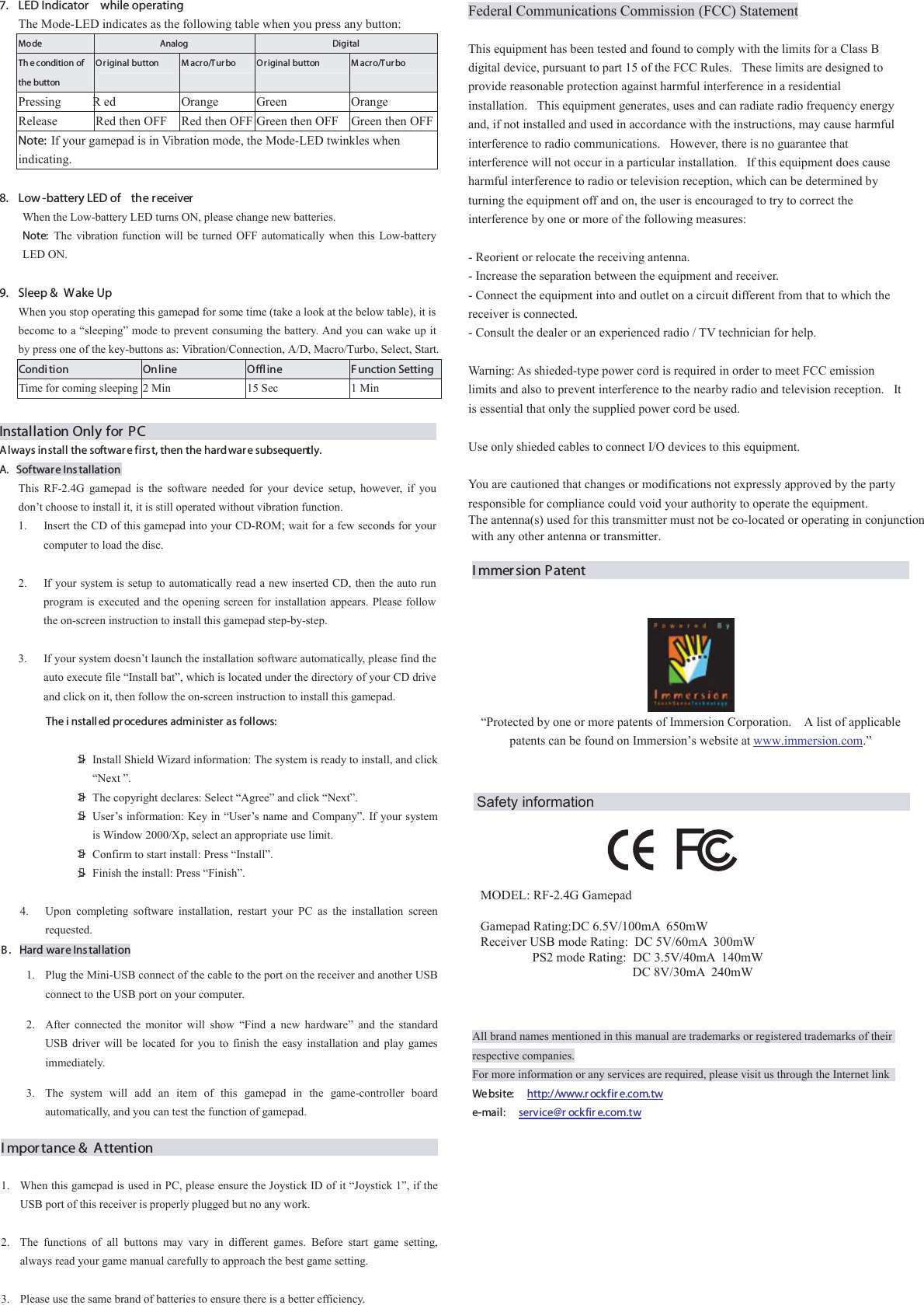 Federal Communications Commission (FCC) Statement   This equipment has been tested and found to comply with the limits for a Class B digital device, pursuant to part 15 of the FCC Rules.   These limits are designed to provide reasonable protection against harmful interference in a residential installation.   This equipment generates, uses and can radiate radio frequency energy and, if not installed and used in accordance with the instructions, may cause harmful interference to radio communications.   However, there is no guarantee that interference will not occur in a particular installation.   If this equipment does cause harmful interference to radio or television reception, which can be determined by turning the equipment off and on, the user is encouraged to try to correct the interference by one or more of the following measures:   - Reorient or relocate the receiving antenna. - Increase the separation between the equipment and receiver. - Connect the equipment into and outlet on a circuit different from that to which the receiver is connected. - Consult the dealer or an experienced radio / TV technician for help.   Warning: As shieded-type power cord is required in order to meet FCC emission limits and also to prevent interference to the nearby radio and television reception.   It is essential that only the supplied power cord be used.   Use only shieded cables to connect I/O devices to this equipment.   You are cautioned that changes or modifications not expressly approved by the party responsible for compliance could void your authority to operate the equipment.The antenna(s) used for this transmitter must not be co-located or operating in conjunction with any other antenna or transmitter. Immersion Patent   “Protected by one or more patents of Immersion Corporation.    A list of applicable patents can be found on Immersion’s website at        www.immersion.com.”   All brand names mentioned in this manual are trademarks or registered trademarks of their respective companies. For more information or any services are required, please visit us through the Internet link   We bsi te:   http://www.r ockfir e.com.tw     e-mail:   service@r ockfir e.com.tw 7.  LED Indicator  while operating The Mode-LED indicates as the following table when you press any button: Mode  Analog  Digital Th e condition of the button Or iginal button    M acro/Tur bo  Or iginal button    M acro/Tur bo Pressing R ed  Orange  Green  Orange Release  Red then OFF  Red then OFF Green then OFF  Green then OFFNote: If your gamepad is in Vibration mode, the Mode-LED twinkles when indicating.  8.  Low -battery LED of  the receiver When the Low-battery LED turns ON, please change new batteries.   Note:  The vibration function will be turned OFF automatically when this Low-battery LED ON.  9.  Sleep &amp;  Wake Up   When you stop operating this gamepad for some time (take a look at the below table), it is become to a “sleeping” mode to prevent consuming the battery. And you can wake up it by press one of the key-buttons as: Vibration/Connection, A/D, Macro/Turbo, Select, Start. Condi tion  Online  Offline  F unction SettingTime for coming sleeping  2 Min  15 Sec  1 Min  Installation Only for PCAlways install the software firs t, then the hardware subsequently. A. Software Ins tallation This RF-2.4G gamepad is the software needed for your device setup, however, if you don’t choose to install it, it is still operated without vibration function. 1.  Insert the CD of this gamepad into your CD-ROM; wait for a few seconds for your computer to load the disc.  2.  If your system is setup to automatically read a new inserted CD, then the auto run program is executed and the opening screen for installation appears. Please follow the on-screen instruction to install this gamepad step-by-step.    3.  If your system doesn’t launch the installation software automatically, please find the auto execute file “Install bat”, which is located under the directory of your CD drive and click on it, then follow the on-screen instruction to install this gamepad.    Install Shield Wizard information: The system is ready to install, and click “Next ”.   The copyright declares: Select “Agree” and click “Next”.   User’s information: Key in “User’s name and Company”. If your system is Window 2000/Xp, select an appropriate use limit.   Confirm to start install: Press “Install”.     Finish the install: Press “Finish”.  The i nstalled pr ocedures administer as follows: 4.  Upon completing software installation, restart your PC as the installation screen requested. B . Hard ware Installation 1.  Plug the Mini-USB connect of the cable to the port on the receiver and another USB connect to the USB port on your computer.   2.  After connected the monitor will show “Find a new hardware” and the standard USB driver will be located for you to finish the easy installation and play games immediately. 3.  The system will add an item of this gamepad in the game-controller board automatically, and you can test the function of gamepad. Importance &amp; Attention                                                 1.  When this gamepad is used in PC, please ensure the Joystick ID of it “Joystick 1”, if the USB port of this receiver is properly plugged but no any work.    2.  The functions of all buttons may vary in different games. Before start game setting, always read your game manual carefully to approach the best game setting.  3.  Please use the same brand of batteries to ensure there is a better efficiency. &gt;&gt;&gt;&gt;&gt;   MODEL: RF-2.4G GamepadGamepad Rating:DC 6.5V/100mA  650mWReceiver USB mode Rating:  DC 5V/60mA  300mW                PS2 mode Rating:  DC 3.5V/40mA  140mW                                               DC 8V/30mA  240mW Safety information