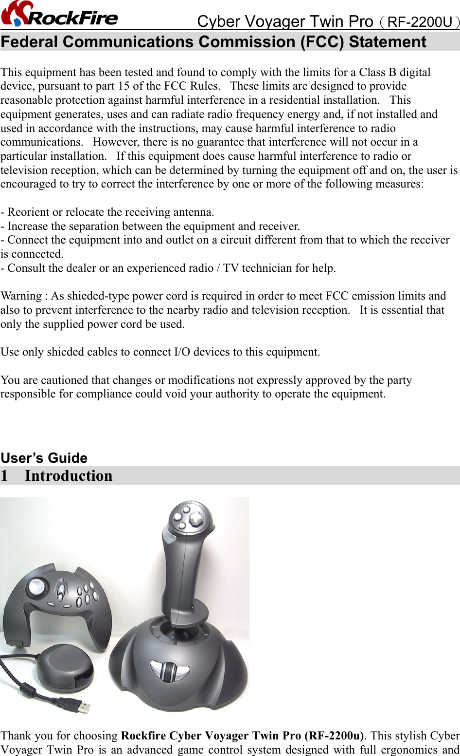            Cyber Voyager Twin Pro（RF-2200U） Federal Communications Commission (FCC) Statement        This equipment has been tested and found to comply with the limits for a Class B digital device, pursuant to part 15 of the FCC Rules.   These limits are designed to provide reasonable protection against harmful interference in a residential installation.   This equipment generates, uses and can radiate radio frequency energy and, if not installed and used in accordance with the instructions, may cause harmful interference to radio communications.   However, there is no guarantee that interference will not occur in a particular installation.   If this equipment does cause harmful interference to radio or television reception, which can be determined by turning the equipment off and on, the user is encouraged to try to correct the interference by one or more of the following measures:   - Reorient or relocate the receiving antenna. - Increase the separation between the equipment and receiver. - Connect the equipment into and outlet on a circuit different from that to which the receiver is connected. - Consult the dealer or an experienced radio / TV technician for help.   Warning : As shieded-type power cord is required in order to meet FCC emission limits and also to prevent interference to the nearby radio and television reception.   It is essential that only the supplied power cord be used.   Use only shieded cables to connect I/O devices to this equipment.   You are cautioned that changes or modifications not expressly approved by the party responsible for compliance could void your authority to operate the equipment.    User’s Guide                                  1  Introduction    Thank you for choosing Rockfire Cyber Voyager Twin Pro (RF-2200u). This stylish Cyber Voyager Twin Pro is an advanced game control system designed with full ergonomics and 
