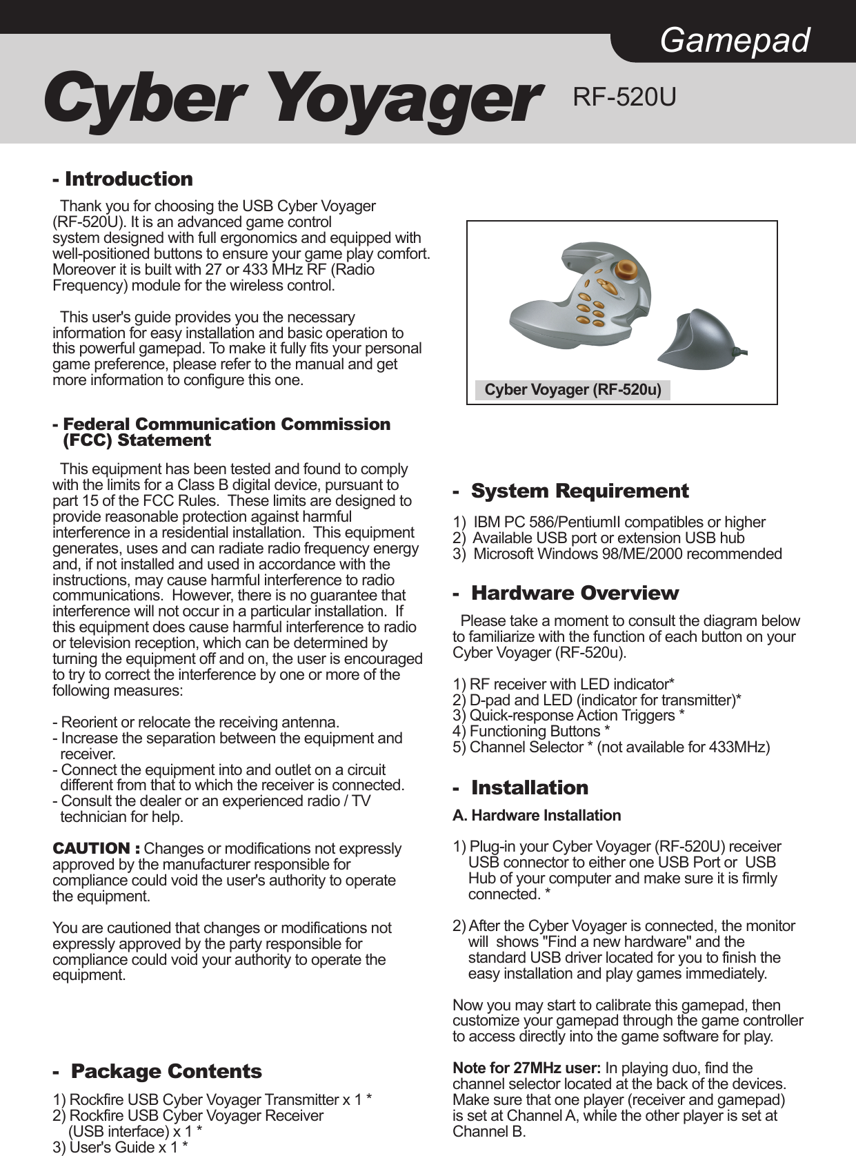 GamepadCyber Yoyager RF-520U  Thank you for choosing the USB Cyber Voyager (RF-520U). It is an advanced game control system designed with full ergonomics and equipped with well-positioned buttons to ensure your game play comfort. Moreover it is built with 27 or 433 MHz RF (Radio Frequency) module for the wireless control.   This user&apos;s guide provides you the necessary information for easy installation and basic operation to this powerful gamepad. To make it fully fits your personal game preference, please refer to the manual and get more information to configure this one.- Introduction- Federal Communication Commission   (FCC) Statement  This equipment has been tested and found to comply with the limits for a Class B digital device, pursuant to part 15 of the FCC Rules.  These limits are designed to provide reasonable protection against harmful interference in a residential installation.  This equipment generates, uses and can radiate radio frequency energy and, if not installed and used in accordance with the instructions, may cause harmful interference to radio communications.  However, there is no guarantee that interference will not occur in a particular installation.  If this equipment does cause harmful interference to radio or television reception, which can be determined by turning the equipment off and on, the user is encouraged to try to correct the interference by one or more of the following measures: - Reorient or relocate the receiving antenna.- Increase the separation between the equipment and   receiver.- Connect the equipment into and outlet on a circuit   different from that to which the receiver is connected.- Consult the dealer or an experienced radio / TV  technician for help. CAUTION : Changes or modifications not expressly approved by the manufacturer responsible for  compliance could void the user&apos;s authority to operate the equipment.  You are cautioned that changes or modifications not expressly approved by the party responsible for compliance could void your authority to operate the equipment.-  Package Contents1) Rockfire USB Cyber Voyager Transmitter x 1 *2) Rockfire USB Cyber Voyager Receiver     (USB interface) x 1 *3) User&apos;s Guide x 1 *-  System Requirement1)  IBM PC 586/PentiumII compatibles or higher2)  Available USB port or extension USB hub3)  Microsoft Windows 98/ME/2000 recommended-  Hardware Overview  Please take a moment to consult the diagram below to familiarize with the function of each button on your Cyber Voyager (RF-520u).1) RF receiver with LED indicator*2) D-pad and LED (indicator for transmitter)*3) Quick-response Action Triggers *4) Functioning Buttons *5) Channel Selector * (not available for 433MHz)-  InstallationA. Hardware Installation1) Plug-in your Cyber Voyager (RF-520U) receiver     USB connector to either one USB Port or  USB     Hub of your computer and make sure it is firmly     connected. *2) After the Cyber Voyager is connected, the monitor     will  shows &quot;Find a new hardware&quot; and the     standard USB driver located for you to finish the     easy installation and play games immediately.Now you may start to calibrate this gamepad, then customize your gamepad through the game controllerto access directly into the game software for play.Note for 27MHz user: In playing duo, find the channel selector located at the back of the devices. Make sure that one player (receiver and gamepad) is set at Channel A, while the other player is set at Channel B.Cyber Voyager (RF-520u)