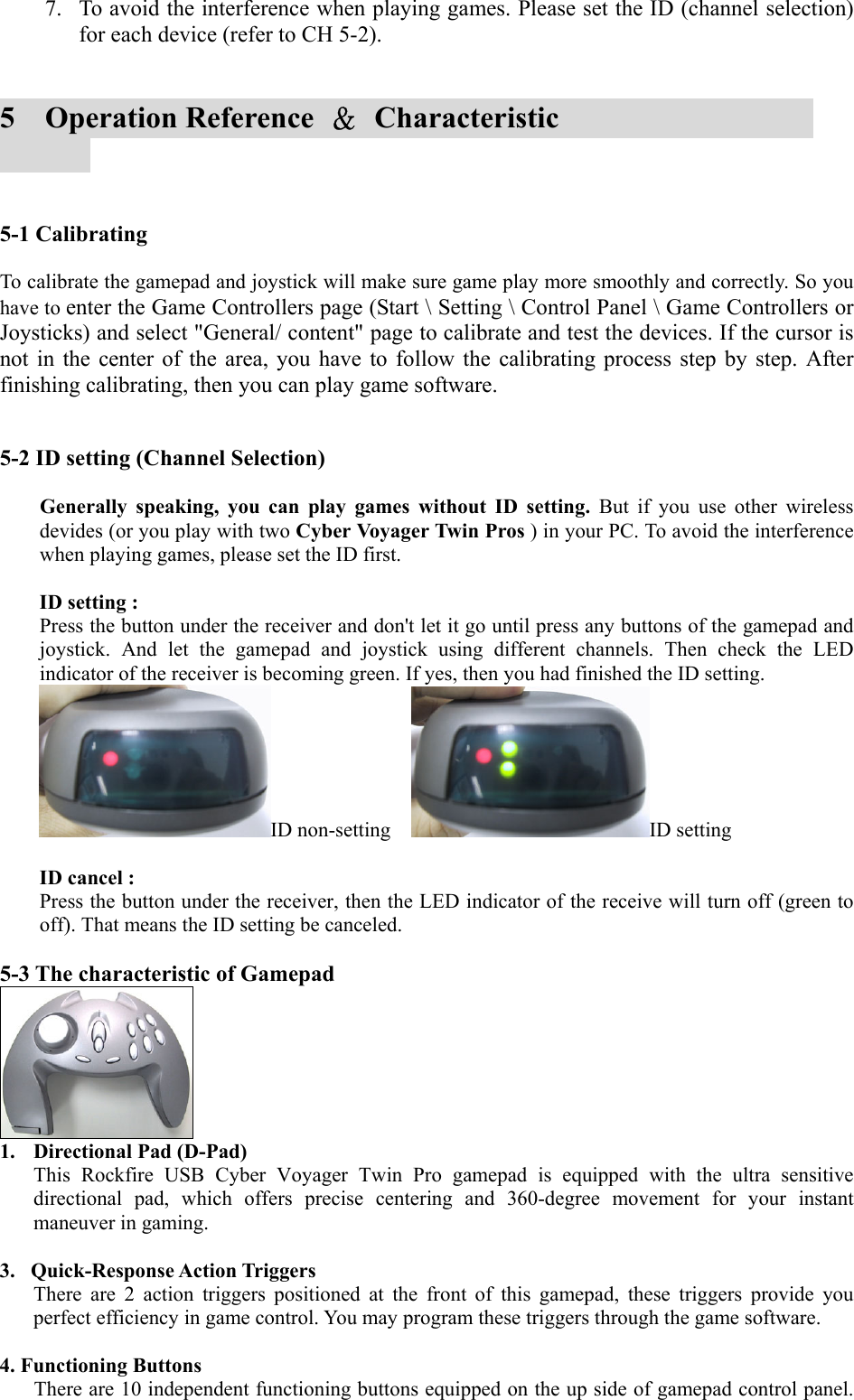 7.  To avoid the interference when playing games. Please set the ID (channel selection) for each device (refer to CH 5-2).   5  Operation Reference ＆ Characteristic                   5-1 Calibrating  To calibrate the gamepad and joystick will make sure game play more smoothly and correctly. So you have to enter the Game Controllers page (Start \ Setting \ Control Panel \ Game Controllers or Joysticks) and select &quot;General/ content&quot; page to calibrate and test the devices. If the cursor is not in the center of the area, you have to follow the calibrating process step by step. After finishing calibrating, then you can play game software.   5-2 ID setting (Channel Selection)  Generally speaking, you can play games without ID setting. But if you use other wireless devides (or you play with two Cyber Voyager Twin Pros ) in your PC. To avoid the interference when playing games, please set the ID first.  ID setting :  Press the button under the receiver and don&apos;t let it go until press any buttons of the gamepad and joystick. And let the gamepad and joystick using different channels. Then check the LED indicator of the receiver is becoming green. If yes, then you had finished the ID setting. ID non-setting    ID setting  ID cancel :   Press the button under the receiver, then the LED indicator of the receive will turn off (green to off). That means the ID setting be canceled.  5-3 The characteristic of Gamepad  1.  Directional Pad (D-Pad) This Rockfire USB Cyber Voyager Twin Pro gamepad is equipped with the ultra sensitive directional pad, which offers precise centering and 360-degree movement for your instant maneuver in gaming.        3.   Quick-Response Action Triggers There are 2 action triggers positioned at the front of this gamepad, these triggers provide you perfect efficiency in game control. You may program these triggers through the game software.  4. Functioning Buttons There are 10 independent functioning buttons equipped on the up side of gamepad control panel. 