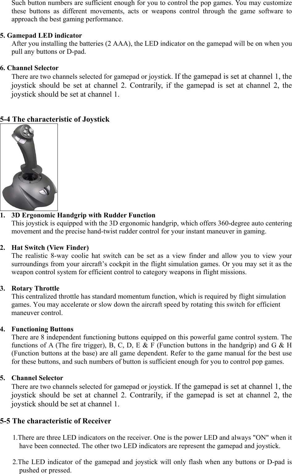 Such button numbers are sufficient enough for you to control the pop games. You may customize these buttons as different movements, acts or weapons control through the game software to approach the best gaming performance.  5. Gamepad LED indicator After you installing the batteries (2 AAA), the LED indicator on the gamepad will be on when you pull any buttons or D-pad.  6. Channel Selector There are two channels selected for gamepad or joystick. If the gamepad is set at channel 1, the joystick should be set at channel 2. Contrarily, if the gamepad is set at channel 2, the joystick should be set at channel 1.     5-4 The characteristic of Joystick  1.  3D Ergonomic Handgrip with Rudder Function This joystick is equipped with the 3D ergonomic handgrip, which offers 360-degree auto centering movement and the precise hand-twist rudder control for your instant maneuver in gaming.  2.  Hat Switch (View Finder) The realistic 8-way coolie hat switch can be set as a view finder and allow you to view your surroundings from your aircraft’s cockpit in the flight simulation games. Or you may set it as the weapon control system for efficient control to category weapons in flight missions.  3. Rotary Throttle  This centralized throttle has standard momentum function, which is required by flight simulation games. You may accelerate or slow down the aircraft speed by rotating this switch for efficient maneuver control.  4. Functioning Buttons There are 8 independent functioning buttons equipped on this powerful game control system. The functions of A (The fire trigger), B, C, D, E &amp; F (Function buttons in the handgrip) and G &amp; H (Function buttons at the base) are all game dependent. Refer to the game manual for the best use for these buttons, and such numbers of button is sufficient enough for you to control pop games.  5. Channel Selector There are two channels selected for gamepad or joystick. If the gamepad is set at channel 1, the joystick should be set at channel 2. Contrarily, if the gamepad is set at channel 2, the joystick should be set at channel 1.    5-5 The characteristic of Receiver  1.There are three LED indicators on the receiver. One is the power LED and always &quot;ON&quot; when it have been connected. The other two LED indicators are represent the gamepad and joystick.     2.The LED indicator of the gamepad and joystick will only flash when any buttons or D-pad is pushed or pressed.  