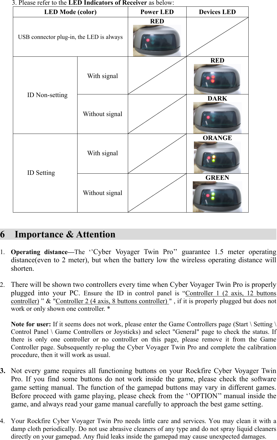 3. Please refer to the LED Indicators of Receiver as below: LED Mode (color)  Power LED  Devices LED USB connector plug-in, the LED is alwaysRED    With signal  RED  ID Non-setting    Without signal DARK    With signal  ORANGE  ID Setting    Without signal GREEN    6  Importance &amp; Attention                1.  Operating distance—The ‘’Cyber Voyager Twin Pro’’ guarantee 1.5 meter operating distance(even to 2 meter), but when the battery low the wireless operating distance will shorten.    2.  There will be shown two controllers every time when Cyber Voyager Twin Pro is properly plugged into your PC. Ensure the ID in control panel is “Controller 1 (2 axis, 12 buttons controller) ” &amp; &quot;Controller 2 (4 axis, 8 buttons controller) &quot; , if it is properly plugged but does not work or only shown one controller. *  Note for user: If it seems does not work, please enter the Game Controllers page (Start \ Setting \ Control Panel \ Game Controllers or Joysticks) and select &quot;General&quot; page to check the status. If there is only one controller or no controller on this page, please remove it from the Game Controller page. Subsequently re-plug the Cyber Voyager Twin Pro and complete the calibration procedure, then it will work as usual.  3.  Not every game requires all functioning buttons on your Rockfire Cyber Voyager Twin Pro. If you find some buttons do not work inside the game, please check the software game setting manual. The function of the gamepad buttons may vary in different games. Before proceed with game playing, please check from the ‘’OPTION’’ manual inside the game, and always read your game manual carefully to approach the best game setting.  4.  Your Rockfire Cyber Voyager Twin Pro needs little care and services. You may clean it with a damp cloth periodically. Do not use abrasive cleaners of any type and do not spray liquid cleaners directly on your gamepad. Any fluid leaks inside the gamepad may cause unexpected damages.     