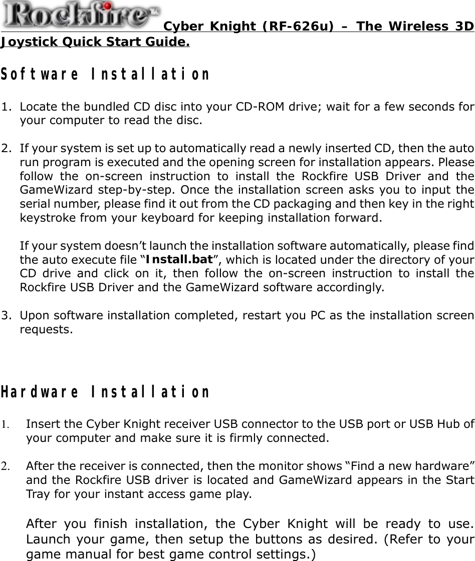 Cyber Knight (RF-626u) – The Wireless 3DJoystick Quick Start Guide.Software Installation1. Locate the bundled CD disc into your CD-ROM drive; wait for a few seconds foryour computer to read the disc.2. If your system is set up to automatically read a newly inserted CD, then the autorun program is executed and the opening screen for installation appears. Pleasefollow the on-screen instruction to install the Rockfire USB Driver and theGameWizard step-by-step. Once the installation screen asks you to input theserial number, please find it out from the CD packaging and then key in the rightkeystroke from your keyboard for keeping installation forward.If your system doesn’t launch the installation software automatically, please findthe auto execute file “Install.bat”, which is located under the directory of yourCD drive and click on it, then follow the on-screen instruction to install theRockfire USB Driver and the GameWizard software accordingly.3. Upon software installation completed, restart you PC as the installation screenrequests.Hardware Installation Insert the Cyber Knight receiver USB connector to the USB port or USB Hub ofyour computer and make sure it is firmly connected. After the receiver is connected, then the monitor shows “Find a new hardware”and the Rockfire USB driver is located and GameWizard appears in the StartTray for your instant access game play.After you finish installation, the Cyber Knight will be ready to use.Launch your game, then setup the buttons as desired. (Refer to yourgame manual for best game control settings.)