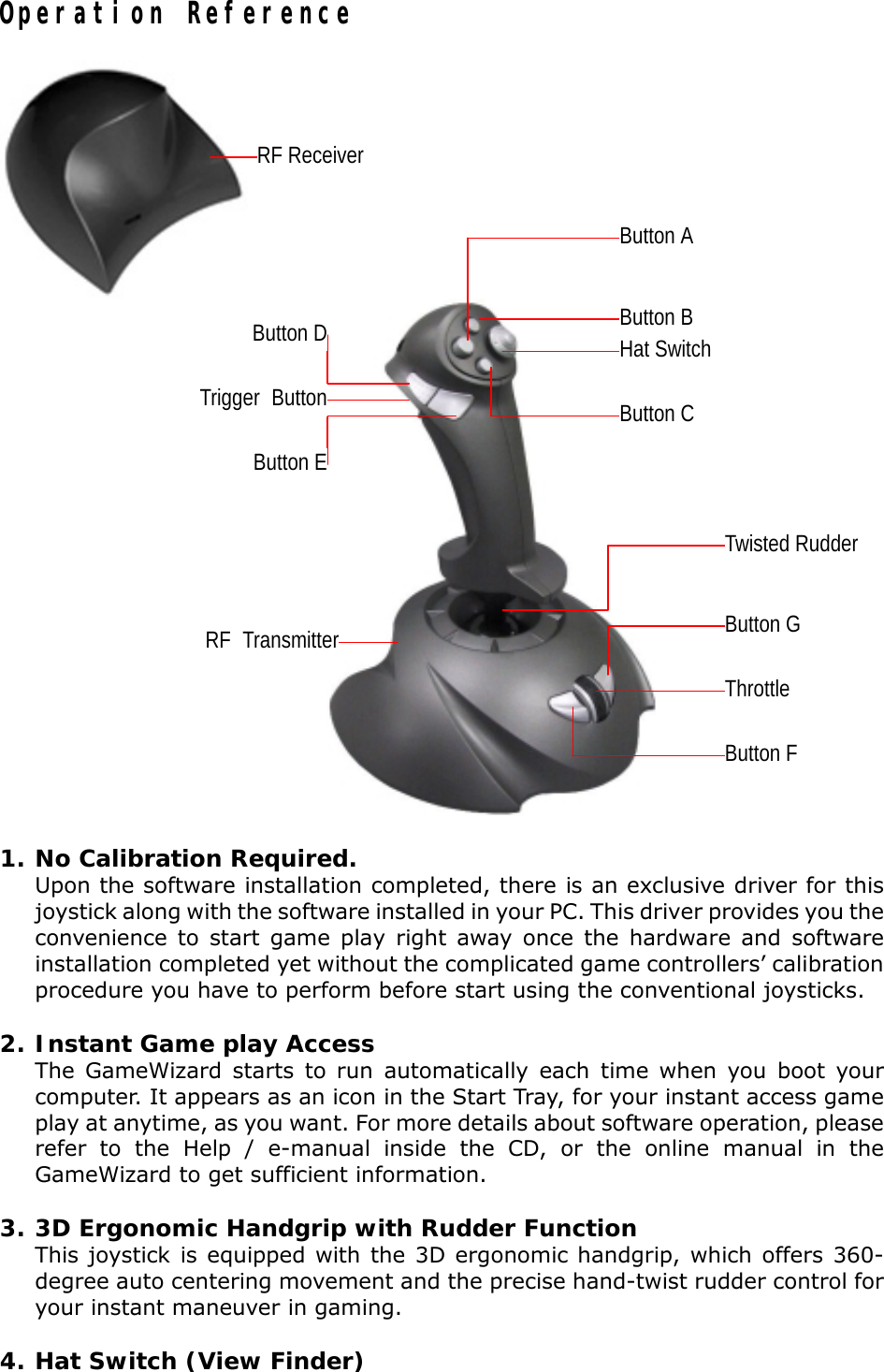 Operation Reference1. No Calibration Required.Upon the software installation completed, there is an exclusive driver for thisjoystick along with the software installed in your PC. This driver provides you theconvenience to start game play right away once the hardware and softwareinstallation completed yet without the complicated game controllers’ calibrationprocedure you have to perform before start using the conventional joysticks.2. Instant Game play AccessThe GameWizard starts to run automatically each time when you boot yourcomputer. It appears as an icon in the Start Tray, for your instant access gameplay at anytime, as you want. For more details about software operation, pleaserefer to the Help / e-manual inside the CD, or the online manual in theGameWizard to get sufficient information.3. 3D Ergonomic Handgrip with Rudder FunctionThis joystick is equipped with the 3D ergonomic handgrip, which offers 360-degree auto centering movement and the precise hand-twist rudder control foryour instant maneuver in gaming.4. Hat Switch (View Finder)ThrottleTwisted RudderHat SwitchTrigger Button Button CButton DButton EButton FButton GRF TransmitterButton AButton BRF Receiver