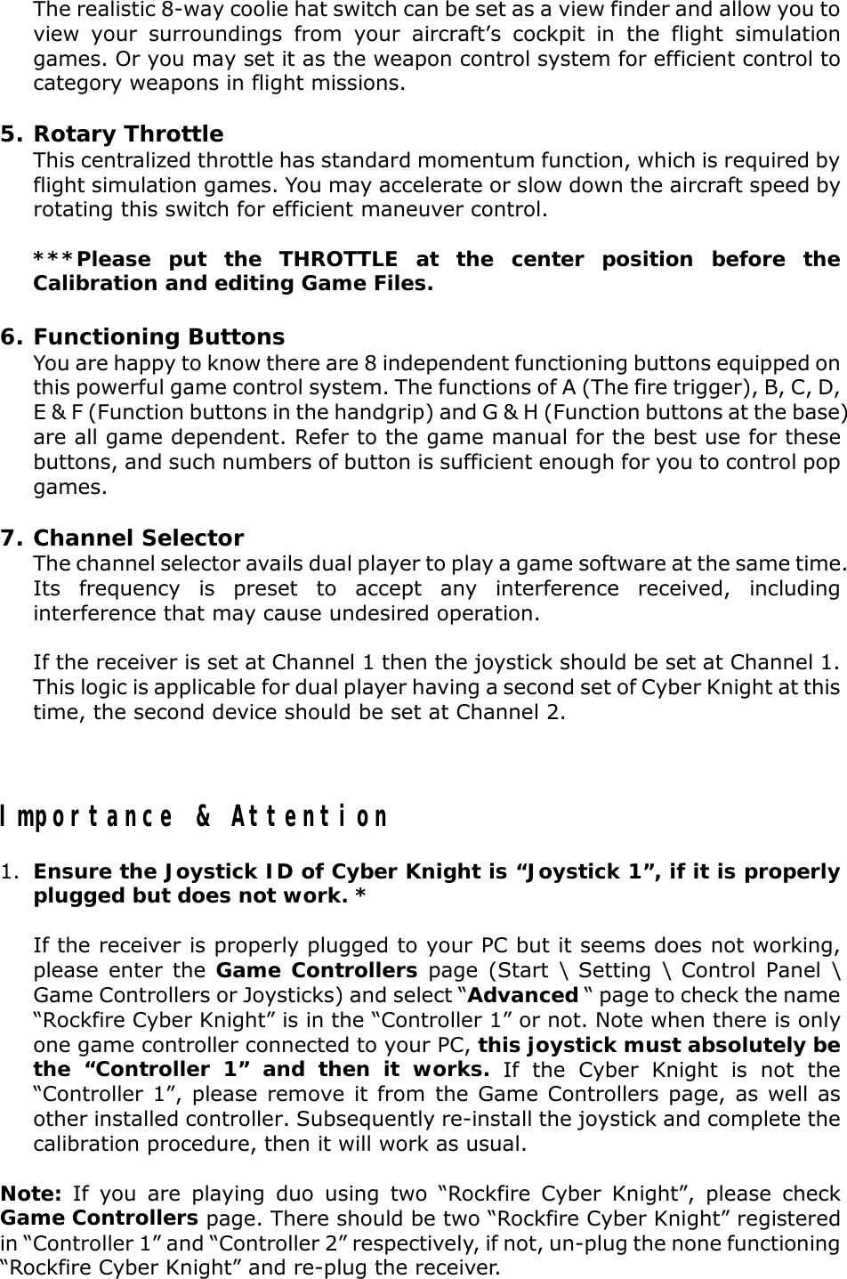 The realistic 8-way coolie hat switch can be set as a view finder and allow you toview your surroundings from your aircraft’s cockpit in the flight simulationgames. Or you may set it as the weapon control system for efficient control tocategory weapons in flight missions.5. Rotary ThrottleThis centralized throttle has standard momentum function, which is required byflight simulation games. You may accelerate or slow down the aircraft speed byrotating this switch for efficient maneuver control.***Please put the THROTTLE at the center position before theCalibration and editing Game Files.6. Functioning ButtonsYou are happy to know there are 8 independent functioning buttons equipped onthis powerful game control system. The functions of A (The fire trigger), B, C, D,E &amp; F (Function buttons in the handgrip) and G &amp; H (Function buttons at the base)are all game dependent. Refer to the game manual for the best use for thesebuttons, and such numbers of button is sufficient enough for you to control popgames.7. Channel SelectorThe channel selector avails dual player to play a game software at the same time.Its frequency is preset to accept any interference received, includinginterference that may cause undesired operation.If the receiver is set at Channel 1 then the joystick should be set at Channel 1.This logic is applicable for dual player having a second set of Cyber Knight at thistime, the second device should be set at Channel 2.Importance &amp; Attention1. Ensure the Joystick ID of Cyber Knight is “Joystick 1”, if it is properlyplugged but does not work. *If the receiver is properly plugged to your PC but it seems does not working,please enter the Game Controllers page (Start \ Setting \ Control Panel \Game Controllers or Joysticks) and select “Advanced “ page to check the name“Rockfire Cyber Knight” is in the “Controller 1” or not. Note when there is onlyone game controller connected to your PC, this joystick must absolutely bethe “Controller 1” and then it works. If the Cyber Knight is not the“Controller 1”, please remove it from the Game Controllers page, as well asother installed controller. Subsequently re-install the joystick and complete thecalibration procedure, then it will work as usual.Note: If you are playing duo using two “Rockfire Cyber Knight”, please checkGame Controllers page. There should be two “Rockfire Cyber Knight” registeredin “Controller 1” and “Controller 2” respectively, if not, un-plug the none functioning“Rockfire Cyber Knight” and re-plug the receiver.