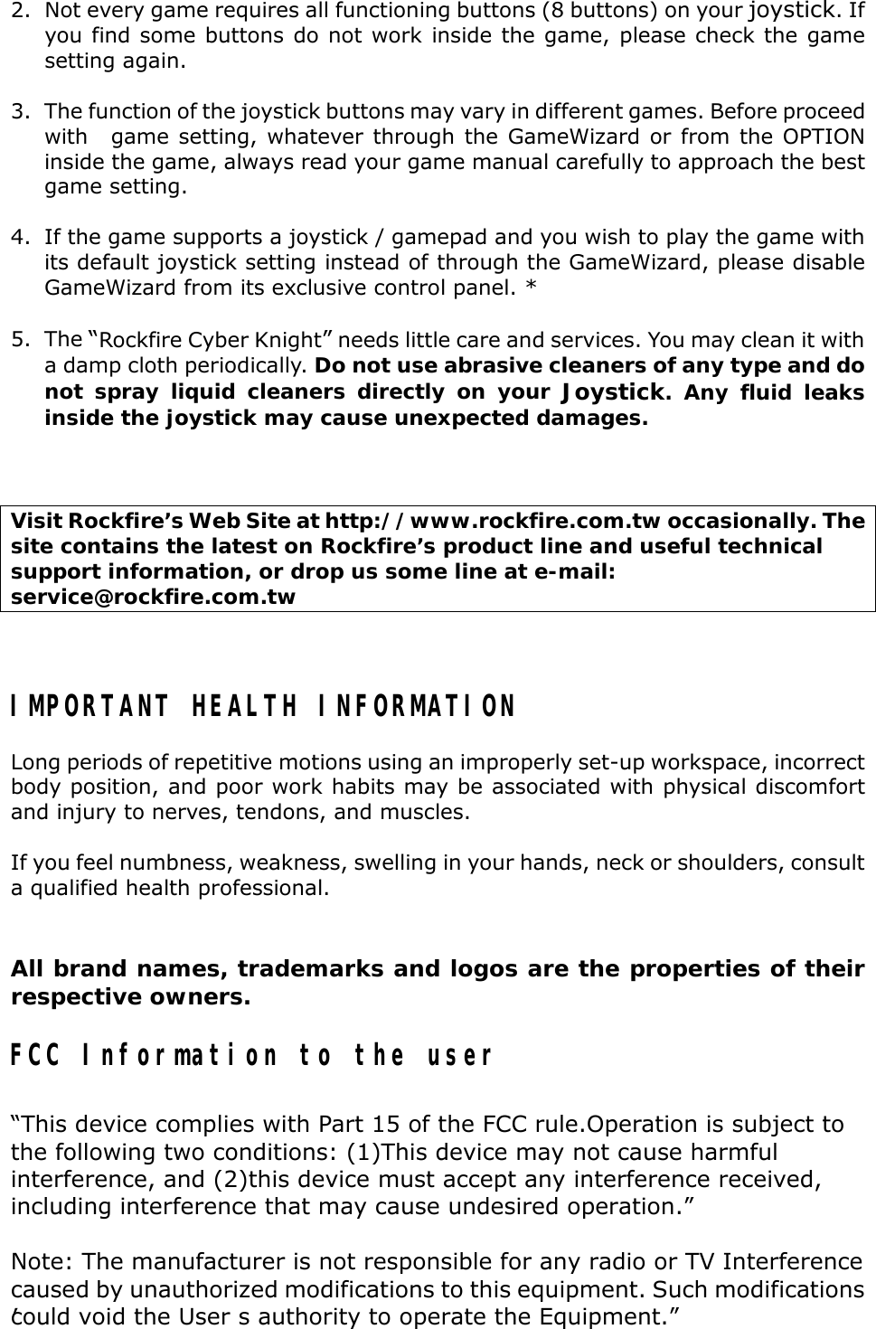 2. Not every game requires all functioning buttons (8 buttons) on your joystick. Ifyou find some buttons do not work inside the game, please check the gamesetting again.3. The function of the joystick buttons may vary in different games. Before proceedwith   game setting, whatever through the GameWizard or from the OPTIONinside the game, always read your game manual carefully to approach the bestgame setting. 4. If the game supports a joystick / gamepad and you wish to play the game withits default joystick setting instead of through the GameWizard, please disableGameWizard from its exclusive control panel. *5. The “Rockfire Cyber Knight” needs little care and services. You may clean it witha damp cloth periodically. Do not use abrasive cleaners of any type and donot spray liquid cleaners directly on your Joystick. Any fluid leaksinside the joystick may cause unexpected damages.Visit Rockfire’s Web Site at http://www.rockfire.com.tw occasionally. Thesite contains the latest on Rockfire’s product line and useful technicalsupport information, or drop us some line at e-mail:service@rockfire.com.twIMPORTANT HEALTH INFORMATIONLong periods of repetitive motions using an improperly set-up workspace, incorrectbody position, and poor work habits may be associated with physical discomfortand injury to nerves, tendons, and muscles.If you feel numbness, weakness, swelling in your hands, neck or shoulders, consulta qualified health professional.All brand names, trademarks and logos are the properties of theirrespective owners.FCC Information to the user“This device complies with Part 15 of the FCC rule.Operation is subject tothe following two conditions: (1)This device may not cause harmfulinterference, and (2)this device must accept any interference received,including interference that may cause undesired operation.”Note: The manufacturer is not responsible for any radio or TV Interferencecaused by unauthorized modifications to this equipment. Such modificationscould void the User′s authority to operate the Equipment.”