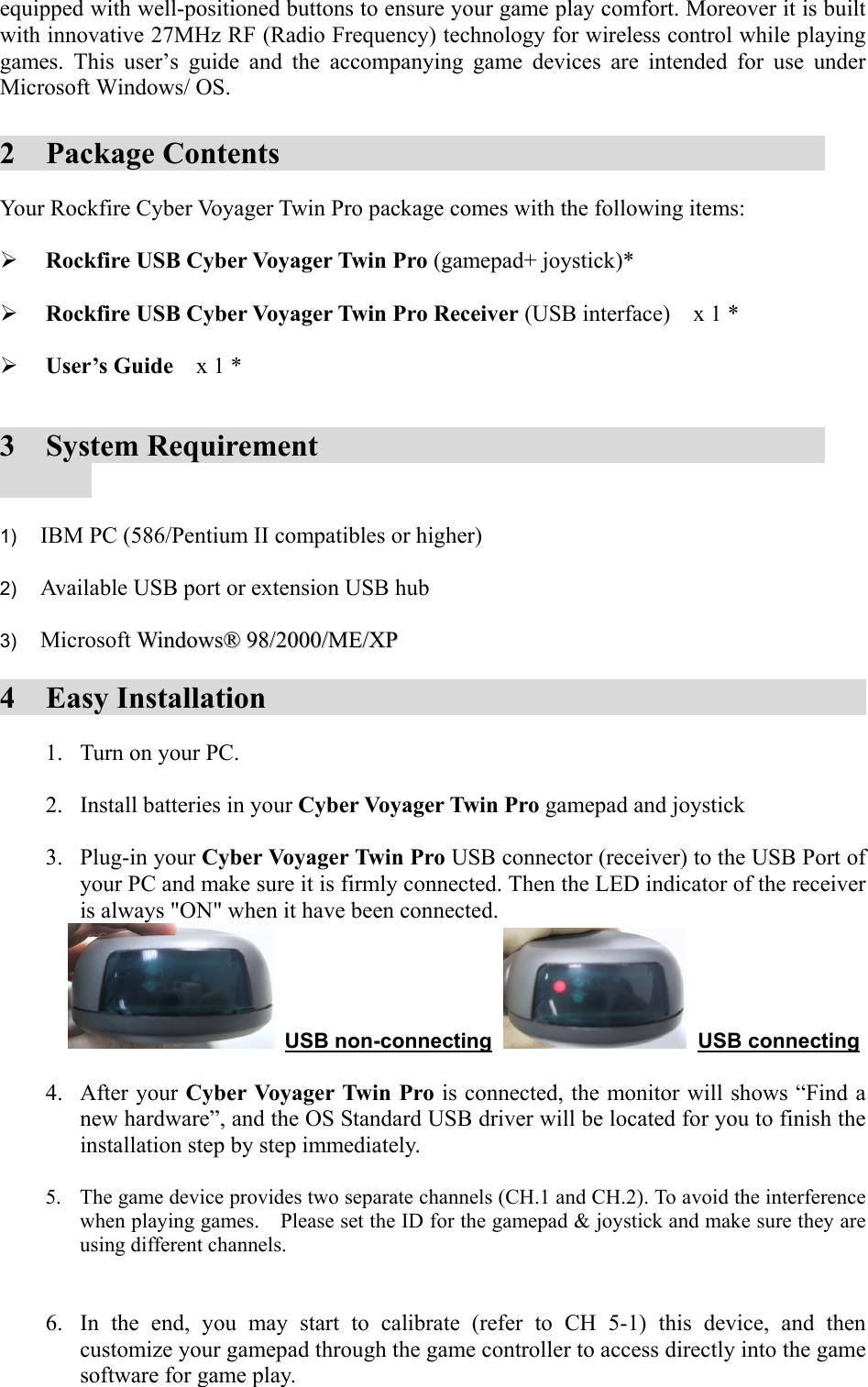 equipped with well-positioned buttons to ensure your game play comfort. Moreover it is built with innovative 27MHz RF (Radio Frequency) technology for wireless control while playing games. This user’s guide and the accompanying game devices are intended for use under Microsoft Windows/ OS.  2  Package Contents              Your Rockfire Cyber Voyager Twin Pro package comes with the following items:    Rockfire USB Cyber Voyager Twin Pro (gamepad+ joystick)*    Rockfire USB Cyber Voyager Twin Pro Receiver (USB interface)    x 1 *    User’s Guide  x 1 *   3  System Requirement                       1)   IBM PC (586/Pentium II compatibles or higher)  2)   Available USB port or extension USB hub  3)   Microsoft WWiinnddoowwss®®  9988//22000000//MMEE//XXPP  4  Easy Installation                   1.  Turn on your PC.  2.  Install batteries in your Cyber Voyager Twin Pro gamepad and joystick  3. Plug-in your Cyber Voyager Twin Pro USB connector (receiver) to the USB Port of your PC and make sure it is firmly connected. Then the LED indicator of the receiver is always &quot;ON&quot; when it have been connected.      USB non-connecting    USB connecting  4. After your Cyber Voyager Twin Pro is connected, the monitor will shows “Find a new hardware”, and the OS Standard USB driver will be located for you to finish the installation step by step immediately.    5.  The game device provides two separate channels (CH.1 and CH.2). To avoid the interference when playing games.    Please set the ID for the gamepad &amp; joystick and make sure they are using different channels.   6.  In the end, you may start to calibrate (refer to CH 5-1) this device, and then customize your gamepad through the game controller to access directly into the game software for game play.  