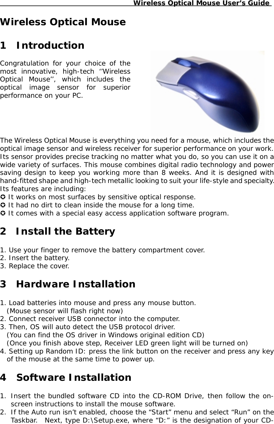                                              Wireless Optical Mouse User’s GuideWireless Optical Mouse1  IntroductionCongratulation for your choice of themost innovative, high-tech ‘’WirelessOptical Mouse’’, which includes theoptical image sensor for superiorperformance on your PC.The Wireless Optical Mouse is everything you need for a mouse, which includes theoptical image sensor and wireless receiver for superior performance on your work.Its sensor provides precise tracking no matter what you do, so you can use it on awide variety of surfaces. This mouse combines digital radio technology and powersaving design to keep you working more than 8 weeks. And it is designed withhand-fitted shape and high-tech metallic looking to suit your life-style and specialty.Its features are including:! It works on most surfaces by sensitive optical response.! It had no dirt to clean inside the mouse for a long time.! It comes with a special easy access application software program.2Install the Battery1.Use your finger to remove the battery compartment cover.2.Insert the battery.3.Replace the cover.3  Hardware Installation1.Load batteries into mouse and press any mouse button.(Mouse sensor will flash right now)2.Connect receiver USB connector into the computer.3.Then, OS will auto detect the USB protocol driver.(You can find the OS driver in Windows original edition CD)(Once you finish above step, Receiver LED green light will be turned on)4.Setting up Random ID: press the link button on the receiver and press any keyof the mouse at the same time to power up.4  Software Installation1.Insert the bundled software CD into the CD-ROM Drive, then follow the on-screen instructions to install the mouse software.2.If the Auto run isn’t enabled, choose the “Start” menu and select “Run” on theTaskbar.  Next, type D:\Setup.exe, where “D:” is the designation of your CD-