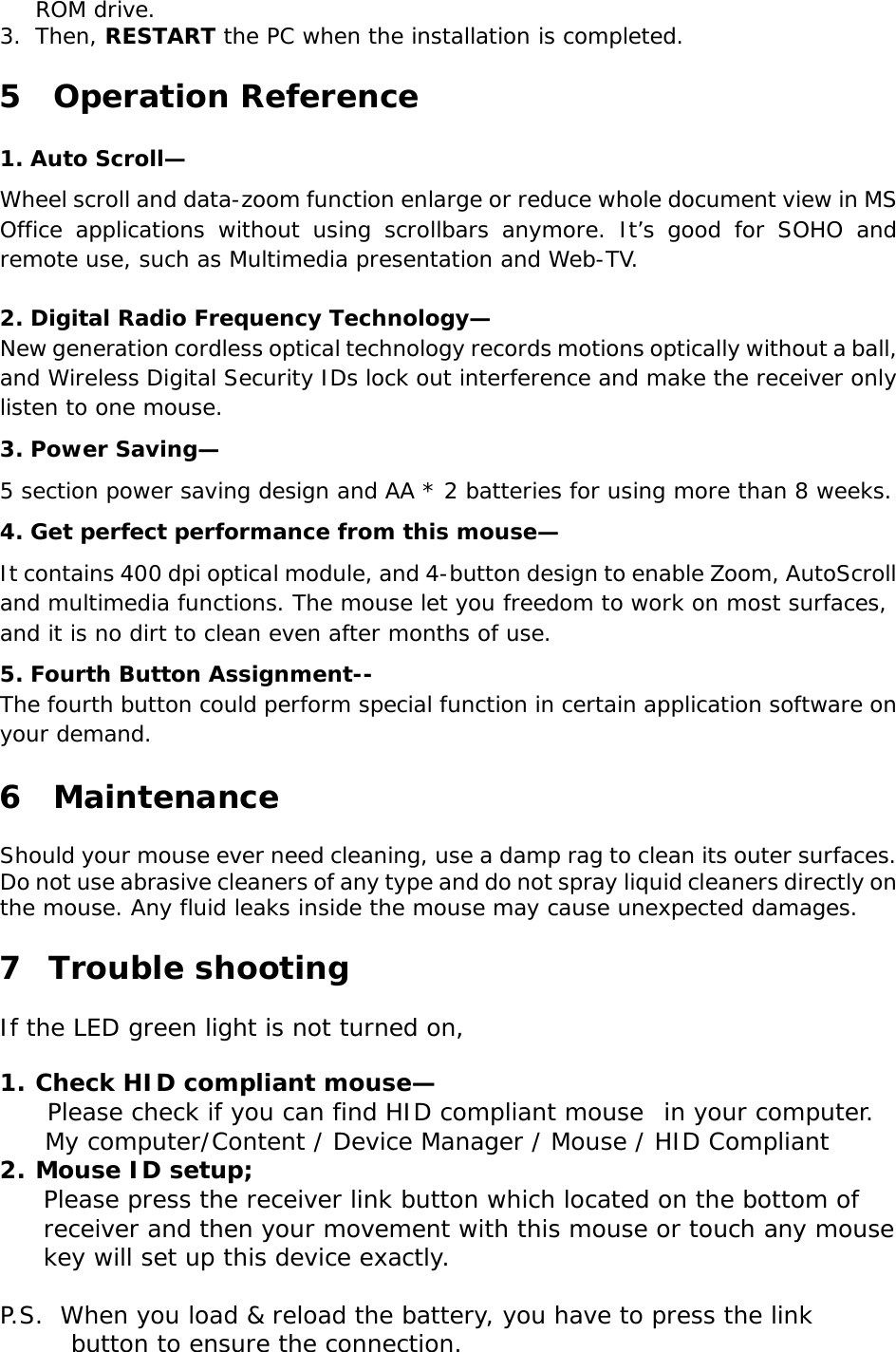 ROM drive.3.Then, RESTART the PC when the installation is completed.5  Operation Reference1.Auto Scroll—Wheel scroll and data-zoom function enlarge or reduce whole document view in MSOffice applications without using scrollbars anymore. It’s good for SOHO andremote use, such as Multimedia presentation and Web-TV.2.Digital Radio Frequency Technology—New generation cordless optical technology records motions optically without a ball,and Wireless Digital Security IDs lock out interference and make the receiver onlylisten to one mouse.3.Power Saving—5 section power saving design and AA * 2 batteries for using more than 8 weeks.4.Get perfect performance from this mouse—It contains 400 dpi optical module, and 4-button design to enable Zoom, AutoScrolland multimedia functions. The mouse let you freedom to work on most surfaces,and it is no dirt to clean even after months of use.5.Fourth Button Assignment--The fourth button could perform special function in certain application software onyour demand.6  MaintenanceShould your mouse ever need cleaning, use a damp rag to clean its outer surfaces.Do not use abrasive cleaners of any type and do not spray liquid cleaners directly onthe mouse. Any fluid leaks inside the mouse may cause unexpected damages.7  Trouble shootingIf the LED green light is not turned on,1.Check HID compliant mouse—Please check if you can find HID compliant mouse  in your computer.     My computer/Content / Device Manager / Mouse / HID Compliant2.Mouse ID setup;Please press the receiver link button which located on the bottom ofreceiver and then your movement with this mouse or touch any mousekey will set up this device exactly. P.S.  When you load &amp; reload the battery, you have to press the linkbutton to ensure the connection.
