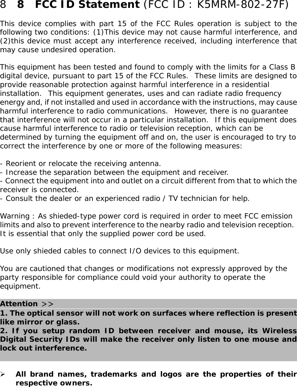 8  8  FCC ID Statement (FCC ID : K5MRM-802-27F)This device complies with part 15 of the FCC Rules operation is subject to thefollowing two conditions: (1)This device may not cause harmful interference, and(2)this device must accept any interference received, including interference thatmay cause undesired operation. This equipment has been tested and found to comply with the limits for a Class Bdigital device, pursuant to part 15 of the FCC Rules.  These limits are designed toprovide reasonable protection against harmful interference in a residentialinstallation.  This equipment generates, uses and can radiate radio frequencyenergy and, if not installed and used in accordance with the instructions, may causeharmful interference to radio communications.  However, there is no guaranteethat interference will not occur in a particular installation.  If this equipment doescause harmful interference to radio or television reception, which can bedetermined by turning the equipment off and on, the user is encouraged to try tocorrect the interference by one or more of the following measures: - Reorient or relocate the receiving antenna.- Increase the separation between the equipment and receiver.- Connect the equipment into and outlet on a circuit different from that to which thereceiver is connected.- Consult the dealer or an experienced radio / TV technician for help. Warning : As shieded-type power cord is required in order to meet FCC emissionlimits and also to prevent interference to the nearby radio and television reception. It is essential that only the supplied power cord be used. Use only shieded cables to connect I/O devices to this equipment. You are cautioned that changes or modifications not expressly approved by theparty responsible for compliance could void your authority to operate theequipment.Attention 1. The optical sensor will not work on surfaces where reflection is presentlike mirror or glass.2. If you setup random ID between receiver and mouse, its WirelessDigital Security IDs will make the receiver only listen to one mouse andlock out interference.&quot;All brand names, trademarks and logos are the properties of theirrespective owners.