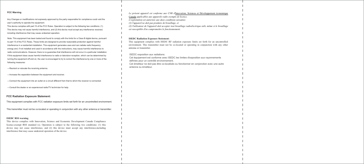 FCC Warning Any Changes or modifications not expressly approved by the party responsible for compliance could void the user&rsquo;s authority to operate the equipment.   This device complies with part 15 of the FCC Rules. Operation is subject to the following two conditions: (1) This device may not cause harmful interference, and (2) this device must accept any interference received, including interference that may cause undesired operation.       FCC Radiation Exposure Statement:     This equipment complies with FCC radiation exposure limits set forth for an uncontrolled environment. This transmitter must not be co-located or operating in conjunction with any other antenna or transmitter. Note: This equipment has been tested and found to comply with the limits for a Class B digital device, pursuant to part 15 of the FCC Rules. These limits are designed to provide reasonable protection against harmful interference in a residential installation. This equipment generates uses and can radiate radio frequency energy and, if not installed and used in accordance with the instructions, may cause harmful interference to radio communications. However, there is no guarantee that interference will not occur in a particular installation. If this equipment does cause harmful interference to radio or television reception, which can be determined by turning the equipment off and on, the user is encouraged to try to correct the interference by one or more of the following measures:     &mdash;Reorient or relocate the receiving antenna.     &mdash;Increase the separation between the equipment and receiver.     &mdash;Connect the equipment into an outlet on a circuit different from that to which the receiver is connected.     &mdash;Consult the dealer or an experienced radio/TV technician for help.     ISEDC RSS warning   This device complies with Innovation, Science and Economic Development Canada Compliance licence-exempt RSS standard (s). Operation is subject to the following two conditions: (1) this device may not cause interference, and (2) this device must accept any interference,including interference that may cause undesired operation of the device.   Le pr&eacute;sent appareil est conforme aux CNR d'Innovation, Sciences et D&eacute;veloppement &eacute;conomique Canada applicables aux appareils radio exempts de licence.   L'exploitation est autoris&eacute;e aux deux conditions suivantes:   (1) l'appareil ne doit pas produire de brouillage, et   (2) l'utilisateur de l'appareil doit accepter tout brouillage radio&eacute;lectrique subi, m&ecirc;me si le brouillage est susceptible d'en compromettre le fonctionnement. ISEDC Radiation Exposure Statement:   This equipment complies with ISEDC RF radiation exposure limits set forth for an uncontrolled environment. This transmitter must not be co-located or operating in conjunction with any other antenna or transmitter. ISEDC exposition aux radiations:   Cet &eacute;quipement est conforme avec ISEDC les limites d'exposition aux rayonnements d&eacute;finies pour un contr&ocirc;l&eacute; environnement.   Cet &eacute;metteur ne doit pas &ecirc;tre co-localis&eacute;s ou fonctionner en conjonction avec une autre antenne ou &eacute;metteur.