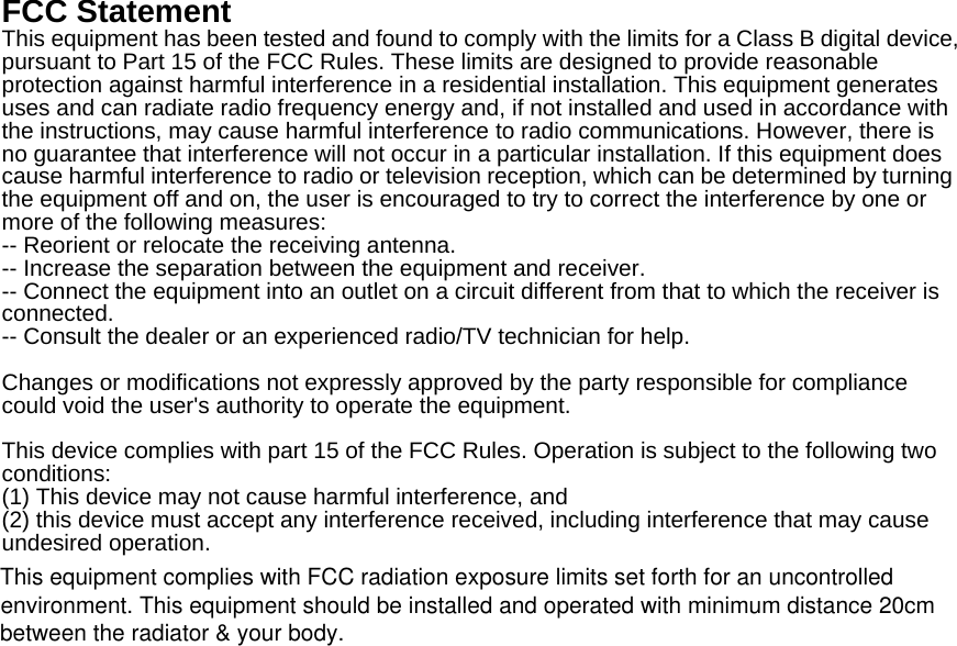 FCC Statement This equipment has been tested and found to comply with the limits for a Class B digital device, pursuant to Part 15 of the FCC Rules. These limits are designed to provide reasonable protection against harmful interference in a residential installation. This equipment generates uses and can radiate radio frequency energy and, if not installed and used in accordance with the instructions, may cause harmful interference to radio communications. However, there is no guarantee that interference will not occur in a particular installation. If this equipment does cause harmful interference to radio or television reception, which can be determined by turning the equipment off and on, the user is encouraged to try to correct the interference by one or more of the following measures: -- Reorient or relocate the receiving antenna.     -- Increase the separation between the equipment and receiver.       -- Connect the equipment into an outlet on a circuit different from that to which the receiver is connected.   -- Consult the dealer or an experienced radio/TV technician for help.  Changes or modifications not expressly approved by the party responsible for compliance could void the user's authority to operate the equipment.  This device complies with part 15 of the FCC Rules. Operation is subject to the following two conditions:  (1) This device may not cause harmful interference, and   (2) this device must accept any interference received, including interference that may cause undesired operation.  This equipment complies with FCC radiation exposure limits set forth for an uncontrolledenvironment. This equipment should be installed and operated with minimum distance 20cmbetween the radiator &amp; your body.