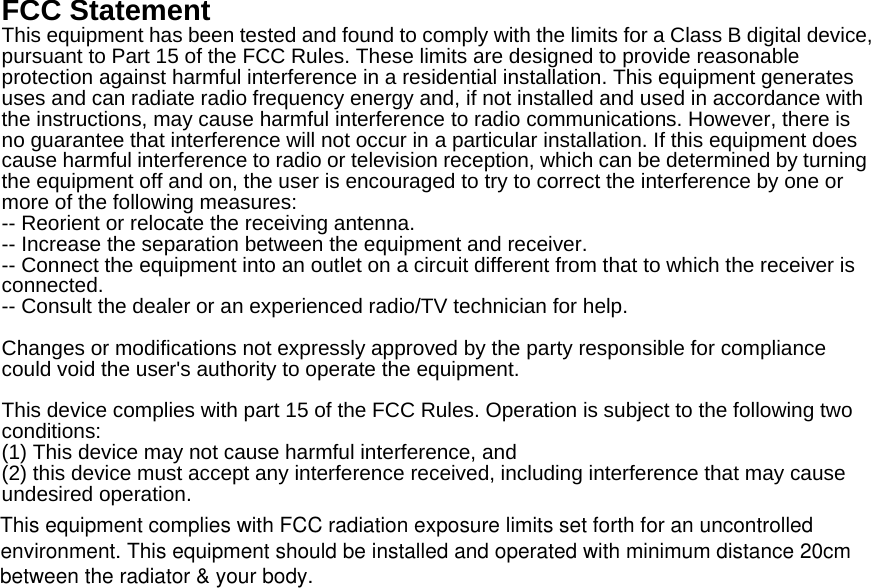 FCC Statement This equipment has been tested and found to comply with the limits for a Class B digital device, pursuant to Part 15 of the FCC Rules. These limits are designed to provide reasonable protection against harmful interference in a residential installation. This equipment generates uses and can radiate radio frequency energy and, if not installed and used in accordance with the instructions, may cause harmful interference to radio communications. However, there is no guarantee that interference will not occur in a particular installation. If this equipment does cause harmful interference to radio or television reception, which can be determined by turning the equipment off and on, the user is encouraged to try to correct the interference by one or more of the following measures: -- Reorient or relocate the receiving antenna.     -- Increase the separation between the equipment and receiver.       -- Connect the equipment into an outlet on a circuit different from that to which the receiver is connected.   -- Consult the dealer or an experienced radio/TV technician for help.  Changes or modifications not expressly approved by the party responsible for compliance could void the user's authority to operate the equipment.  This device complies with part 15 of the FCC Rules. Operation is subject to the following two conditions:  (1) This device may not cause harmful interference, and   (2) this device must accept any interference received, including interference that may cause undesired operation.  This equipment complies with FCC radiation exposure limits set forth for an uncontrolledenvironment. This equipment should be installed and operated with minimum distance 20cmbetween the radiator &amp; your body.