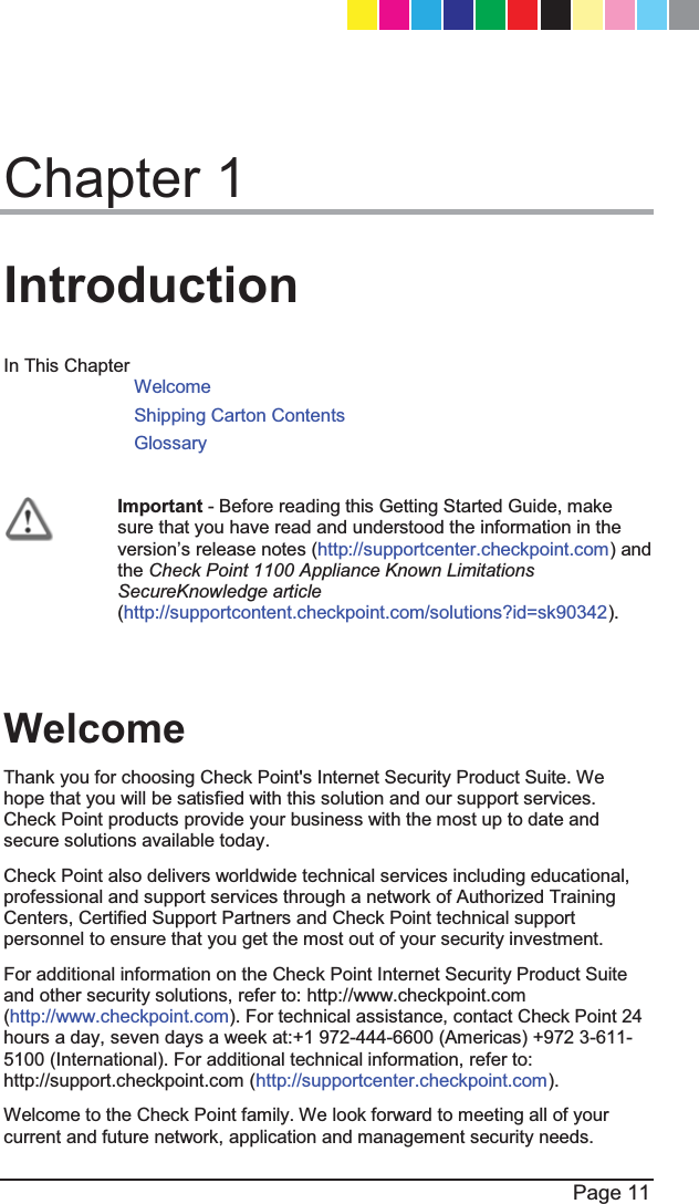  Page 11  Chapter 1 Introduction In This Chapter Welcome Shipping Carton Contents Glossary   Important - Before reading this Getting Started Guide, make sure that you have read and understood the information in the YHUVLRQ¶Vrelease notes (http://supportcenter.checkpoint.com) and the Check Point 1100 Appliance Known Limitations SecureKnowledge article (http://supportcontent.checkpoint.com/solutions?id=sk90342).    Welcome Thank you for choosing Check Point&apos;s Internet Security Product Suite. We hope that you will be satisfied with this solution and our support services. Check Point products provide your business with the most up to date and secure solutions available today. Check Point also delivers worldwide technical services including educational, professional and support services through a network of Authorized Training Centers, Certified Support Partners and Check Point technical support personnel to ensure that you get the most out of your security investment. For additional information on the Check Point Internet Security Product Suite and other security solutions, refer to: http://www.checkpoint.com (http://www.checkpoint.com). For technical assistance, contact Check Point 24 hours a day, seven days a week at:+1 972-444-6600 (Americas) +972 3-611-5100 (International). For additional technical information, refer to: http://support.checkpoint.com (http://supportcenter.checkpoint.com). Welcome to the Check Point family. We look forward to meeting all of your current and future network, application and management security needs. CP_1100Appliance_GettingStartedG11   11CP_1100Appliance_GettingStartedG11   11 25/02/2013   10:05:3025/02/2013   10:05:30