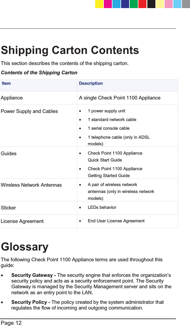  Page 12   Shipping Carton Contents This section describes the contents of the shipping carton. Contents of the Shipping Carton  Item  Description Appliance  A single Check Point 1100 Appliance Power Supply and Cables x  1 power supply unit x  1 standard network cable x  1 serial console cable x  1 telephone cable (only in ADSL models) Guides x  Check Point 1100 Appliance Quick Start Guide x  Check Point 1100 Appliance Getting Started Guide Wireless Network Antennas x  A pair of wireless network antennas (only in wireless network models) Sticker x LEDs behavior License Agreement x  End User License Agreement  Glossary The following Check Point 1100 Appliance terms are used throughout this guide: x Security Gateway - 7KHVHFXULW\HQJLQHWKDWHQIRUFHVWKHRUJDQL]DWLRQ¶Vsecurity policy and acts as a security enforcement point. The Security Gateway is managed by the Security Management server and sits on the network as an entry point to the LAN. x Security Policy - The policy created by the system administrator that regulates the flow of incoming and outgoing communication. CP_1100Appliance_GettingStartedG12   12CP_1100Appliance_GettingStartedG12   12 25/02/2013   10:05:3025/02/2013   10:05:30