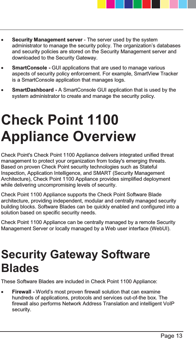   Page 13  x Security Management server - The server used by the system DGPLQLVWUDWRUWRPDQDJHWKHVHFXULW\SROLF\7KHRUJDQL]DWLRQ¶VGDWDEDVHVand security policies are stored on the Security Management server and downloaded to the Security Gateway.  x SmartConsole - GUI applications that are used to manage various aspects of security policy enforcement. For example, SmartView Tracker is a SmartConsole application that manages logs.  x SmartDashboard - A SmartConsole GUI application that is used by the system administrator to create and manage the security policy.  Check Point 1100 Appliance Overview  Check Point&apos;s Check Point 1100 Appliance delivers integrated unified threat management to protect your organization from today&apos;s emerging threats. Based on proven Check Point security technologies such as Stateful Inspection, Application Intelligence, and SMART (Security Management Architecture), Check Point 1100 Appliance provides simplified deployment while delivering uncompromising levels of security. Check Point 1100 Appliance supports the Check Point Software Blade architecture, providing independent, modular and centrally managed security building blocks. Software Blades can be quickly enabled and configured into a solution based on specific security needs. Check Point 1100 Appliance can be centrally managed by a remote Security Management Server or locally managed by a Web user interface (WebUI).  Security Gateway Software Blades These Software Blades are included in Check Point 1100 Appliance:  x Firewall - :RUOG¶VPRVWSURYHQILUHZDOOVROXWLRQWKDWFDQH[DPLQHhundreds of applications, protocols and services out-of-the box. The firewall also performs Network Address Translation and intelligent VoIP security. CP_1100Appliance_GettingStartedG13   13CP_1100Appliance_GettingStartedG13   13 25/02/2013   10:05:3025/02/2013   10:05:30