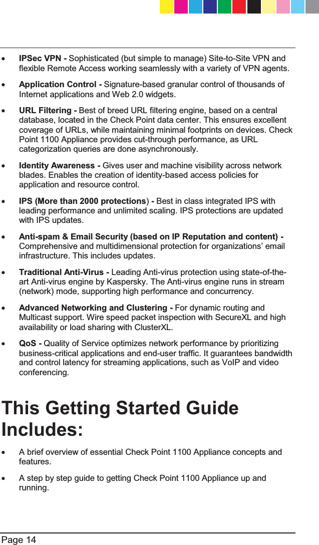  Page 14  x IPSec VPN - Sophisticated (but simple to manage) Site-to-Site VPN and flexible Remote Access working seamlessly with a variety of VPN agents. x Application Control - Signature-based granular control of thousands of Internet applications and Web 2.0 widgets. x URL Filtering - Best of breed URL filtering engine, based on a central database, located in the Check Point data center. This ensures excellent coverage of URLs, while maintaining minimal footprints on devices. Check Point 1100 Appliance provides cut-through performance, as URL categorization queries are done asynchronously. x Identity Awareness - Gives user and machine visibility across network blades. Enables the creation of identity-based access policies for application and resource control. x IPS (More than 2000 protections) - Best in class integrated IPS with leading performance and unlimited scaling. IPS protections are updated with IPS updates.  x Anti-spam &amp; Email Security (based on IP Reputation and content) - &amp;RPSUHKHQVLYHDQGPXOWLGLPHQVLRQDOSURWHFWLRQIRURUJDQL]DWLRQV¶HPDLOinfrastructure. This includes updates. x Traditional Anti-Virus - Leading Anti-virus protection using state-of-the-art Anti-virus engine by Kaspersky. The Anti-virus engine runs in stream (network) mode, supporting high performance and concurrency.  x Advanced Networking and Clustering - For dynamic routing and Multicast support. Wire speed packet inspection with SecureXL and high availability or load sharing with ClusterXL. x QoS - Quality of Service optimizes network performance by prioritizing business-critical applications and end-user traffic. It guarantees bandwidth and control latency for streaming applications, such as VoIP and video conferencing.   This Getting Started Guide Includes: x  A brief overview of essential Check Point 1100 Appliance concepts and features. x  A step by step guide to getting Check Point 1100 Appliance up and running.  CP_1100Appliance_GettingStartedG14   14CP_1100Appliance_GettingStartedG14   14 25/02/2013   10:05:3025/02/2013   10:05:30