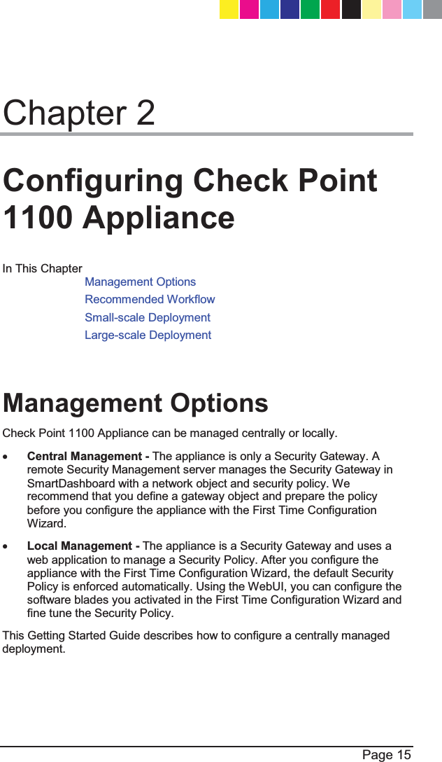  Page 15  Chapter 2 Configuring Check Point 1100 Appliance In This Chapter Management Options Recommended Workflow Small-scale Deployment Large-scale Deployment   Management Options Check Point 1100 Appliance can be managed centrally or locally. x Central Management - The appliance is only a Security Gateway. A remote Security Management server manages the Security Gateway in SmartDashboard with a network object and security policy. We recommend that you define a gateway object and prepare the policy before you configure the appliance with the First Time Configuration Wizard. x Local Management - The appliance is a Security Gateway and uses a web application to manage a Security Policy. After you configure the appliance with the First Time Configuration Wizard, the default Security Policy is enforced automatically. Using the WebUI, you can configure the software blades you activated in the First Time Configuration Wizard and fine tune the Security Policy. This Getting Started Guide describes how to configure a centrally managed deployment.  CP_1100Appliance_GettingStartedG15   15CP_1100Appliance_GettingStartedG15   15 25/02/2013   10:05:3025/02/2013   10:05:30