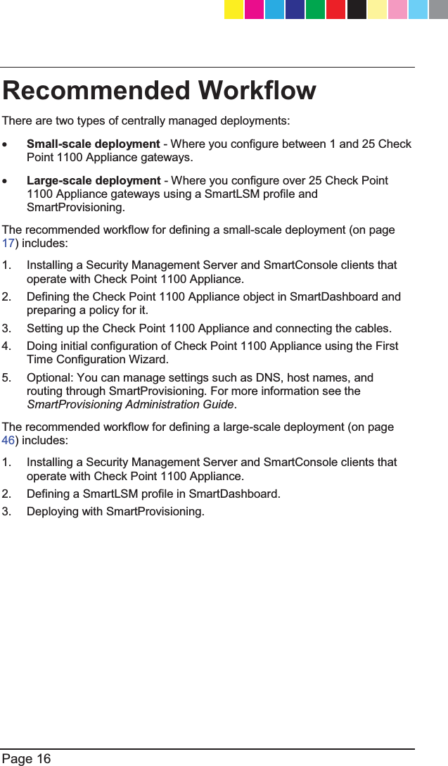  Page 16  Recommended Workflow There are two types of centrally managed deployments: x Small-scale deployment - Where you configure between 1 and 25 Check Point 1100 Appliance gateways. x Large-scale deployment - Where you configure over 25 Check Point 1100 Appliance gateways using a SmartLSM profile and SmartProvisioning. The recommended workflow for defining a small-scale deployment (on page 17) includes: 1.  Installing a Security Management Server and SmartConsole clients that operate with Check Point 1100 Appliance. 2.  Defining the Check Point 1100 Appliance object in SmartDashboard and preparing a policy for it. 3.  Setting up the Check Point 1100 Appliance and connecting the cables. 4.  Doing initial configuration of Check Point 1100 Appliance using the First Time Configuration Wizard. 5.  Optional: You can manage settings such as DNS, host names, and routing through SmartProvisioning. For more information see the  SmartProvisioning Administration Guide. The recommended workflow for defining a large-scale deployment (on page 46) includes: 1.  Installing a Security Management Server and SmartConsole clients that operate with Check Point 1100 Appliance. 2.  Defining a SmartLSM profile in SmartDashboard. 3.  Deploying with SmartProvisioning.  CP_1100Appliance_GettingStartedG16   16CP_1100Appliance_GettingStartedG16   16 25/02/2013   10:05:3025/02/2013   10:05:30