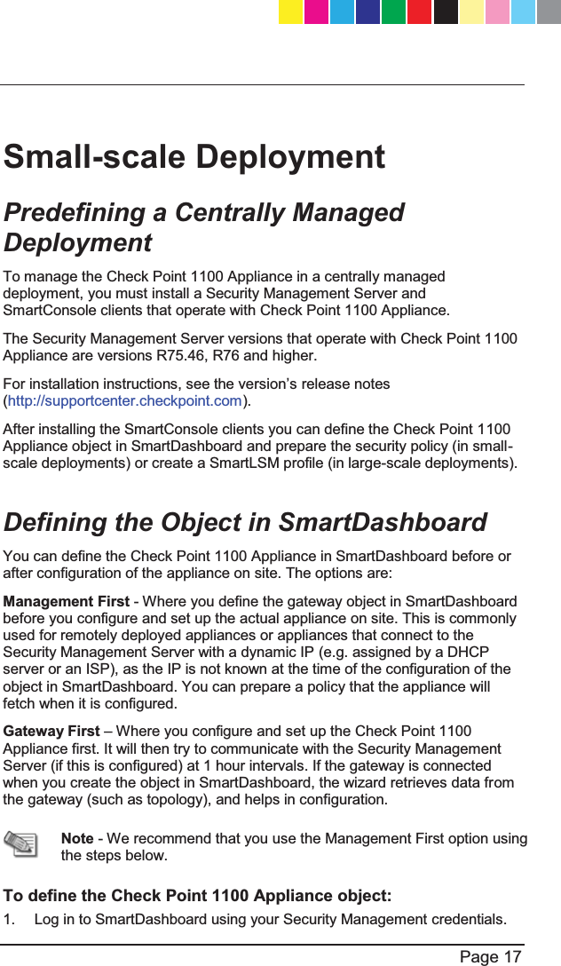   Page 17  Small-scale Deployment Predefining a Centrally Managed Deployment To manage the Check Point 1100 Appliance in a centrally managed deployment, you must install a Security Management Server and SmartConsole clients that operate with Check Point 1100 Appliance. The Security Management Server versions that operate with Check Point 1100 Appliance are versions R75.46, R76 and higher. )RULQVWDOODWLRQLQVWUXFWLRQVVHHWKHYHUVLRQ¶Vrelease notes (http://supportcenter.checkpoint.com). After installing the SmartConsole clients you can define the Check Point 1100 Appliance object in SmartDashboard and prepare the security policy (in small-scale deployments) or create a SmartLSM profile (in large-scale deployments).  Defining the Object in SmartDashboard  You can define the Check Point 1100 Appliance in SmartDashboard before or after configuration of the appliance on site. The options are: Management First - Where you define the gateway object in SmartDashboard before you configure and set up the actual appliance on site. This is commonly used for remotely deployed appliances or appliances that connect to the Security Management Server with a dynamic IP (e.g. assigned by a DHCP server or an ISP), as the IP is not known at the time of the configuration of the object in SmartDashboard. You can prepare a policy that the appliance will fetch when it is configured. Gateway First ± Where you configure and set up the Check Point 1100 Appliance first. It will then try to communicate with the Security Management Server (if this is configured) at 1 hour intervals. If the gateway is connected when you create the object in SmartDashboard, the wizard retrieves data from the gateway (such as topology), and helps in configuration.  Note - We recommend that you use the Management First option using the steps below.  To define the Check Point 1100 Appliance object: 1.  Log in to SmartDashboard using your Security Management credentials. CP_1100Appliance_GettingStartedG17   17CP_1100Appliance_GettingStartedG17   17 25/02/2013   10:05:3025/02/2013   10:05:30