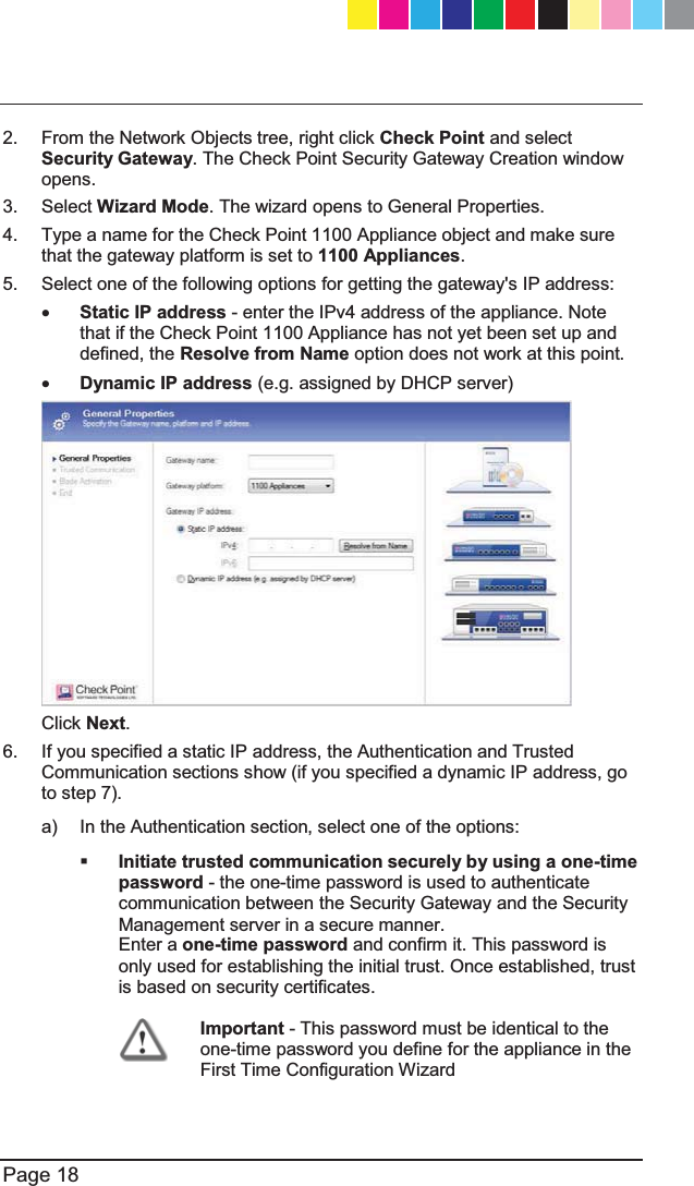  Page 18  2.  From the Network Objects tree, right click Check Point and select Security Gateway. The Check Point Security Gateway Creation window opens. 3. Select Wizard Mode. The wizard opens to General Properties. 4.  Type a name for the Check Point 1100 Appliance object and make sure that the gateway platform is set to 1100 Appliances. 5.  Select one of the following options for getting the gateway&apos;s IP address: x Static IP address - enter the IPv4 address of the appliance. Note that if the Check Point 1100 Appliance has not yet been set up and defined, the Resolve from Name option does not work at this point.  x Dynamic IP address (e.g. assigned by DHCP server)   Click Next.  6.  If you specified a static IP address, the Authentication and Trusted Communication sections show (if you specified a dynamic IP address, go to step 7). a)  In the Authentication section, select one of the options:  Initiate trusted communication securely by using a one-time password - the one-time password is used to authenticate communication between the Security Gateway and the Security Management server in a secure manner.   Enter a one-time password and confirm it. This password is only used for establishing the initial trust. Once established, trust is based on security certificates.  Important - This password must be identical to the one-time password you define for the appliance in the First Time Configuration Wizard CP_1100Appliance_GettingStartedG18   18CP_1100Appliance_GettingStartedG18   18 25/02/2013   10:05:3025/02/2013   10:05:30