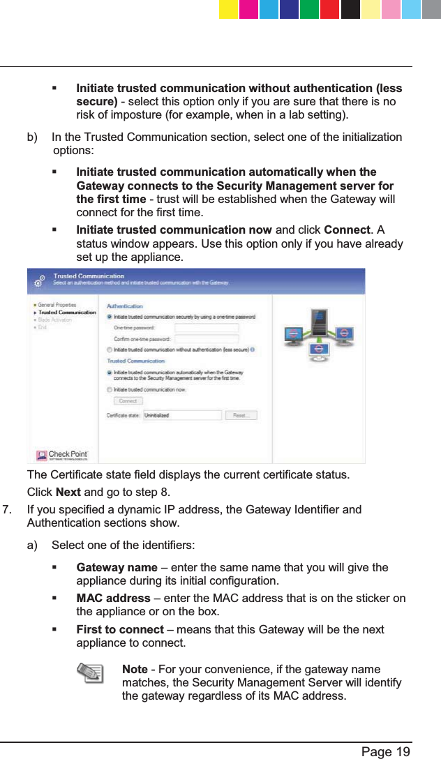   Page 19   Initiate trusted communication without authentication (less secure) - select this option only if you are sure that there is no risk of imposture (for example, when in a lab setting).  b)  In the Trusted Communication section, select one of the initialization options:  Initiate trusted communication automatically when the Gateway connects to the Security Management server for the first time - trust will be established when the Gateway will connect for the first time.  Initiate trusted communication now and click Connect. A status window appears. Use this option only if you have already set up the appliance.  The Certificate state field displays the current certificate status. Click Next and go to step 8. 7.  If you specified a dynamic IP address, the Gateway Identifier and Authentication sections show. a)  Select one of the identifiers:  Gateway name ± enter the same name that you will give the appliance during its initial configuration.  MAC address ± enter the MAC address that is on the sticker on the appliance or on the box.   First to connect ± means that this Gateway will be the next appliance to connect.  Note - For your convenience, if the gateway name matches, the Security Management Server will identify the gateway regardless of its MAC address. CP_1100Appliance_GettingStartedG19   19CP_1100Appliance_GettingStartedG19   19 25/02/2013   10:05:3025/02/2013   10:05:30