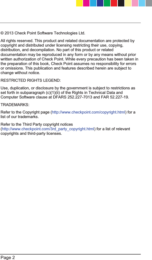   Page 2  © 2013 Check Point Software Technologies Ltd. All rights reserved. This product and related documentation are protected by copyright and distributed under licensing restricting their use, copying, distribution, and decompilation. No part of this product or related documentation may be reproduced in any form or by any means without prior written authorization of Check Point. While every precaution has been taken in the preparation of this book, Check Point assumes no responsibility for errors or omissions. This publication and features described herein are subject to change without notice. RESTRICTED RIGHTS LEGEND:  Use, duplication, or disclosure by the government is subject to restrictions as set forth in subparagraph (c)(1)(ii) of the Rights in Technical Data and Computer Software clause at DFARS 252.227-7013 and FAR 52.227-19. TRADEMARKS: Refer to the Copyright page (http://www.checkpoint.com/copyright.html) for a list of our trademarks. Refer to the Third Party copyright notices (http://www.checkpoint.com/3rd_party_copyright.html) for a list of relevant copyrights and third-party licenses.  CP_1100Appliance_GettingStartedG2   2CP_1100Appliance_GettingStartedG2   2 25/02/2013   10:05:2925/02/2013   10:05:29