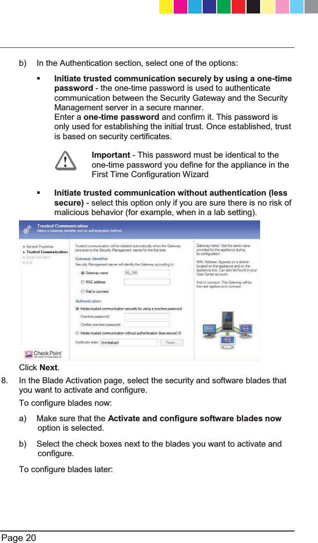   Page 20  b)  In the Authentication section, select one of the options:  Initiate trusted communication securely by using a one-time password - the one-time password is used to authenticate communication between the Security Gateway and the Security Management server in a secure manner.   Enter a one-time password and confirm it. This password is only used for establishing the initial trust. Once established, trust is based on security certificates.  Important - This password must be identical to the one-time password you define for the appliance in the First Time Configuration Wizard  Initiate trusted communication without authentication (less secure) - select this option only if you are sure there is no risk of malicious behavior (for example, when in a lab setting).    Click Next. 8.  In the Blade Activation page, select the security and software blades that you want to activate and configure. To configure blades now: a)  Make sure that the Activate and configure software blades now option is selected. b)  Select the check boxes next to the blades you want to activate and configure. To configure blades later: CP_1100Appliance_GettingStartedG20   20CP_1100Appliance_GettingStartedG20   20 25/02/2013   10:05:3025/02/2013   10:05:30