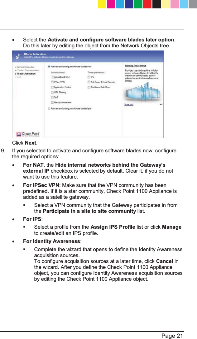   Page 21  x Select the Activate and configure software blades later option. Do this later by editing the object from the Network Objects tree.   Click Next.   9.  If you selected to activate and configure software blades now, configure the required options:  x For NAT, the +LGHLQWHUQDOQHWZRUNVEHKLQGWKH*DWHZD\¶Vexternal IP checkbox is selected by default. Clear it, if you do not want to use this feature.  x For IPSec VPN: Make sure that the VPN community has been predefined. If it is a star community, Check Point 1100 Appliance is added as a satellite gateway.   Select a VPN community that the Gateway participates in from the Participate in a site to site community list. x For IPS:   Select a profile from the Assign IPS Profile list or click Manage to create/edit an IPS profile. x For Identity Awareness:   Complete the wizard that opens to define the Identity Awareness acquisition sources. To configure acquisition sources at a later time, click Cancel in the wizard. After you define the Check Point 1100 Appliance object, you can configure Identity Awareness acquisition sources by editing the Check Point 1100 Appliance object. CP_1100Appliance_GettingStartedG21   21CP_1100Appliance_GettingStartedG21   21 25/02/2013   10:05:3025/02/2013   10:05:30