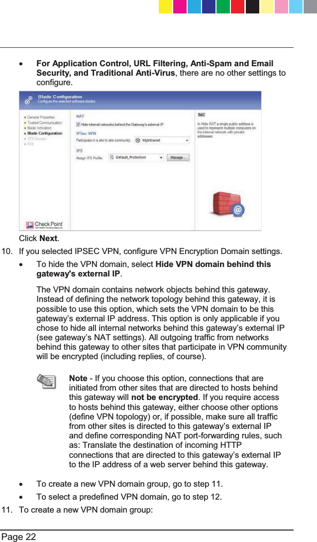   Page 22  x For Application Control, URL Filtering, Anti-Spam and Email Security, and Traditional Anti-Virus, there are no other settings to configure.  Click Next. 10.  If you selected IPSEC VPN, configure VPN Encryption Domain settings. x  To hide the VPN domain, select Hide VPN domain behind this gateway&apos;s external IP.  The VPN domain contains network objects behind this gateway. Instead of defining the network topology behind this gateway, it is possible to use this option, which sets the VPN domain to be this JDWHZD\¶VH[WHUQDO,3DGGUHVV7KLVRSWLRQLVRQO\DSSOLFDEOHLI\RXFKRVHWRKLGHDOOLQWHUQDOQHWZRUNVEHKLQGWKLVJDWHZD\¶VH[WHUQDO,3VHHJDWHZD\¶V1$7VHWWLQJV$OORXWJRLQJWUDIILFIURPQHWZRUNVbehind this gateway to other sites that participate in VPN community will be encrypted (including replies, of course).   Note - If you choose this option, connections that are initiated from other sites that are directed to hosts behind this gateway will not be encrypted. If you require access to hosts behind this gateway, either choose other options (define VPN topology) or, if possible, make sure all traffic IURPRWKHUVLWHVLVGLUHFWHGWRWKLVJDWHZD\¶VH[WHUQDO,3and define corresponding NAT port-forwarding rules, such as: Translate the destination of incoming HTTP FRQQHFWLRQVWKDWDUHGLUHFWHGWRWKLVJDWHZD\¶VH[WHUQDO,3to the IP address of a web server behind this gateway. x  To create a new VPN domain group, go to step 11. x  To select a predefined VPN domain, go to step 12. 11.  To create a new VPN domain group: CP_1100Appliance_GettingStartedG22   22CP_1100Appliance_GettingStartedG22   22 25/02/2013   10:05:3025/02/2013   10:05:30