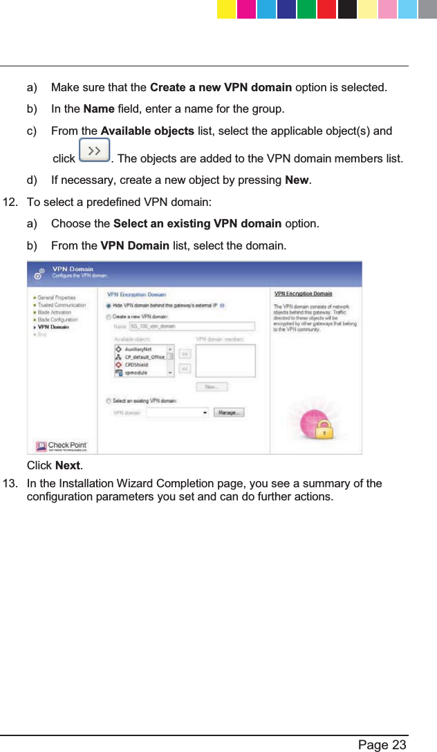   Page 23  a)  Make sure that the Create a new VPN domain option is selected. b) In the Name field, enter a name for the group. c) From the Available objects list, select the applicable object(s) and click  . The objects are added to the VPN domain members list. d)  If necessary, create a new object by pressing New. 12.  To select a predefined VPN domain: a) Choose the Select an existing VPN domain option. b) From the VPN Domain list, select the domain.  Click Next. 13.  In the Installation Wizard Completion page, you see a summary of the configuration parameters you set and can do further actions. CP_1100Appliance_GettingStartedG23   23CP_1100Appliance_GettingStartedG23   23 25/02/2013   10:05:3025/02/2013   10:05:30