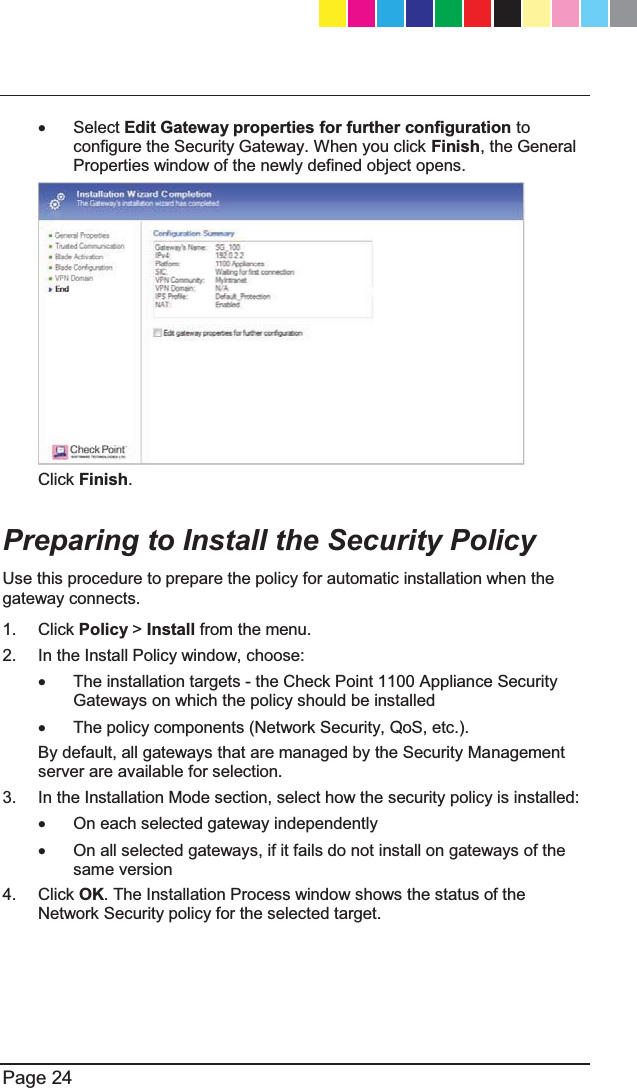   Page 24  x Select Edit Gateway properties for further configuration to configure the Security Gateway. When you click Finish, the General Properties window of the newly defined object opens.   Click Finish.   Preparing to Install the Security Policy  Use this procedure to prepare the policy for automatic installation when the gateway connects.  1. Click Policy &gt; Install from the menu. 2.  In the Install Policy window, choose: x  The installation targets - the Check Point 1100 Appliance Security Gateways on which the policy should be installed  x  The policy components (Network Security, QoS, etc.). By default, all gateways that are managed by the Security Management server are available for selection.  3.  In the Installation Mode section, select how the security policy is installed: x  On each selected gateway independently x  On all selected gateways, if it fails do not install on gateways of the same version 4. Click OK. The Installation Process window shows the status of the Network Security policy for the selected target. CP_1100Appliance_GettingStartedG24   24CP_1100Appliance_GettingStartedG24   24 25/02/2013   10:05:3025/02/2013   10:05:30