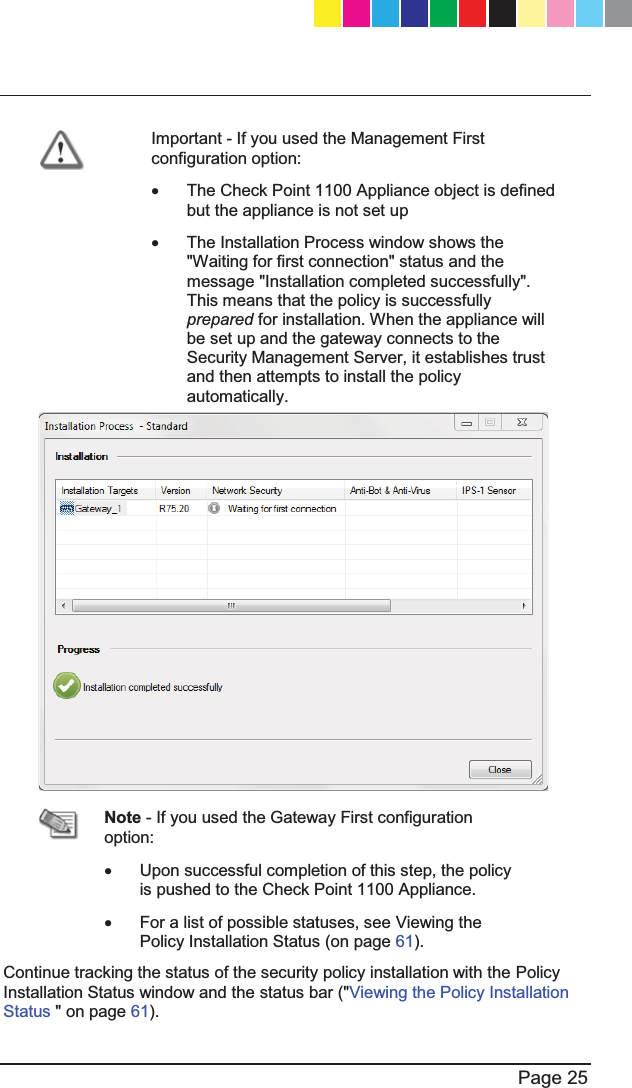   Page 25   Important - If you used the Management First configuration option: x  The Check Point 1100 Appliance object is defined but the appliance is not set up  x  The Installation Process window shows the &quot;Waiting for first connection&quot; status and the message &quot;Installation completed successfully&quot;. This means that the policy is successfully prepared for installation. When the appliance will be set up and the gateway connects to the Security Management Server, it establishes trust and then attempts to install the policy automatically.    Note - If you used the Gateway First configuration option: x  Upon successful completion of this step, the policy is pushed to the Check Point 1100 Appliance. x  For a list of possible statuses, see Viewing the Policy Installation Status (on page 61). Continue tracking the status of the security policy installation with the Policy Installation Status window and the status bar (&quot;Viewing the Policy Installation Status &quot; on page 61).   CP_1100Appliance_GettingStartedG25   25CP_1100Appliance_GettingStartedG25   25 25/02/2013   10:05:3025/02/2013   10:05:30