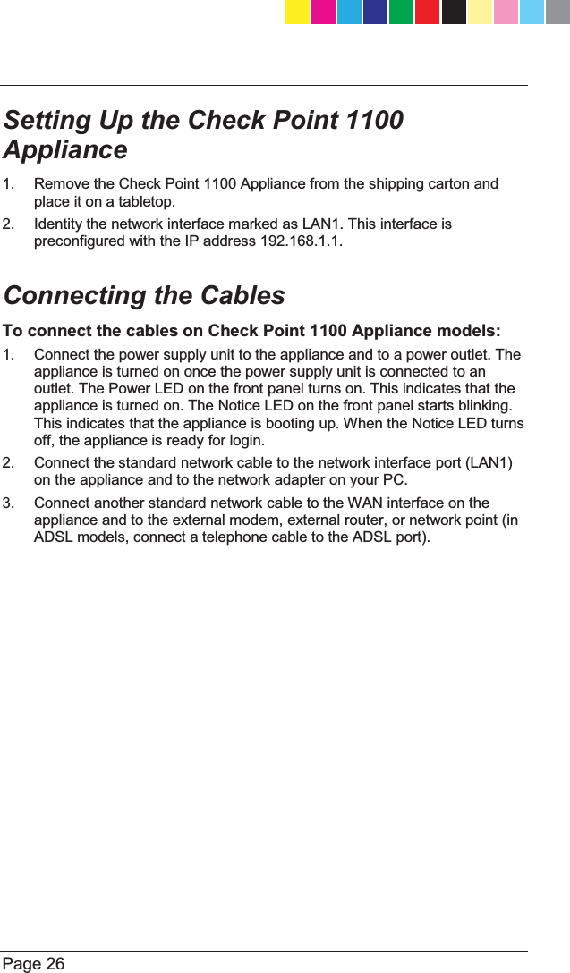   Page 26  Setting Up the Check Point 1100 Appliance 1.  Remove the Check Point 1100 Appliance from the shipping carton and place it on a tabletop. 2.  Identity the network interface marked as LAN1. This interface is preconfigured with the IP address 192.168.1.1.  Connecting the Cables To connect the cables on Check Point 1100 Appliance models: 1.  Connect the power supply unit to the appliance and to a power outlet. The appliance is turned on once the power supply unit is connected to an outlet. The Power LED on the front panel turns on. This indicates that the appliance is turned on. The Notice LED on the front panel starts blinking. This indicates that the appliance is booting up. When the Notice LED turns off, the appliance is ready for login. 2.  Connect the standard network cable to the network interface port (LAN1) on the appliance and to the network adapter on your PC. 3.  Connect another standard network cable to the WAN interface on the appliance and to the external modem, external router, or network point (in ADSL models, connect a telephone cable to the ADSL port).  CP_1100Appliance_GettingStartedG26   26CP_1100Appliance_GettingStartedG26   26 25/02/2013   10:05:3025/02/2013   10:05:30