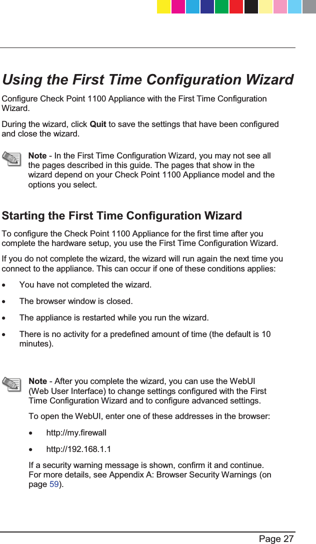   Page 27  Using the First Time Configuration Wizard Configure Check Point 1100 Appliance with the First Time Configuration Wizard. During the wizard, click Quit to save the settings that have been configured and close the wizard.   Note - In the First Time Configuration Wizard, you may not see all the pages described in this guide. The pages that show in the wizard depend on your Check Point 1100 Appliance model and the options you select.   Starting the First Time Configuration Wizard To configure the Check Point 1100 Appliance for the first time after you complete the hardware setup, you use the First Time Configuration Wizard.  If you do not complete the wizard, the wizard will run again the next time you connect to the appliance. This can occur if one of these conditions applies: x  You have not completed the wizard. x  The browser window is closed. x  The appliance is restarted while you run the wizard. x  There is no activity for a predefined amount of time (the default is 10 minutes).   Note - After you complete the wizard, you can use the WebUI (Web User Interface) to change settings configured with the First Time Configuration Wizard and to configure advanced settings. To open the WebUI, enter one of these addresses in the browser: x http://my.firewall x http://192.168.1.1 If a security warning message is shown, confirm it and continue. For more details, see Appendix A: Browser Security Warnings (on page 59).  CP_1100Appliance_GettingStartedG27   27CP_1100Appliance_GettingStartedG27   27 25/02/2013   10:05:3025/02/2013   10:05:30