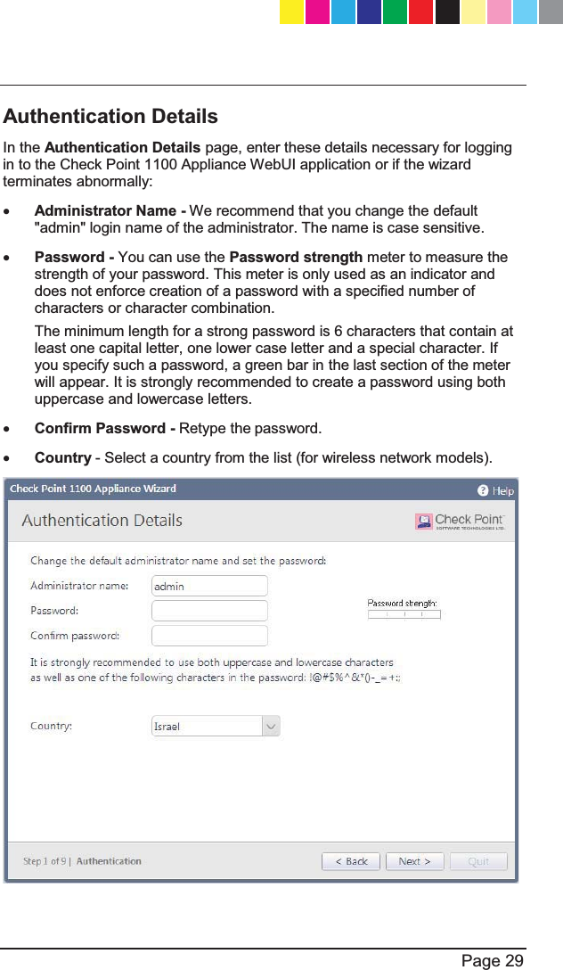   Page 29  Authentication Details In the Authentication Details page, enter these details necessary for logging in to the Check Point 1100 Appliance WebUI application or if the wizard terminates abnormally:  x Administrator Name - We recommend that you change the default &quot;admin&quot; login name of the administrator. The name is case sensitive. x Password - You can use the Password strength meter to measure the strength of your password. This meter is only used as an indicator and does not enforce creation of a password with a specified number of characters or character combination.  The minimum length for a strong password is 6 characters that contain at least one capital letter, one lower case letter and a special character. If you specify such a password, a green bar in the last section of the meter will appear. It is strongly recommended to create a password using both uppercase and lowercase letters. x Confirm Password - Retype the password.  x Country - Select a country from the list (for wireless network models).   CP_1100Appliance_GettingStartedG29   29CP_1100Appliance_GettingStartedG29   29 25/02/2013   10:05:3025/02/2013   10:05:30