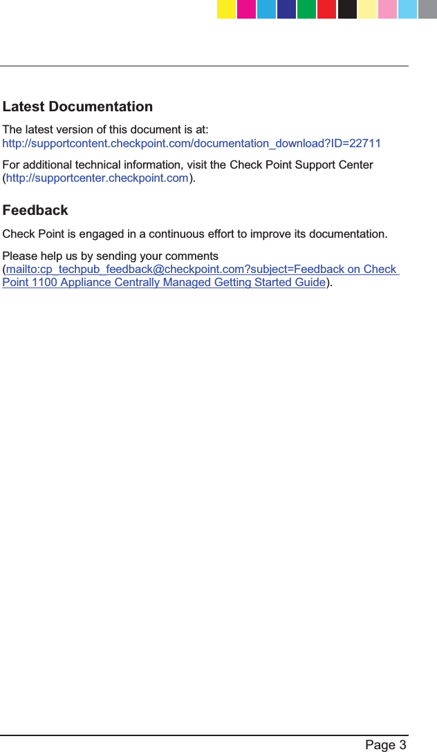   Page 3  Latest Documentation The latest version of this document is at:   http://supportcontent.checkpoint.com/documentation_download?ID=22711 For additional technical information, visit the Check Point Support Center (http://supportcenter.checkpoint.com). Feedback Check Point is engaged in a continuous effort to improve its documentation. Please help us by sending your comments (mailto:cp_techpub_feedback@checkpoint.com?subject=Feedback on Check Point 1100 Appliance Centrally Managed Getting Started Guide).   CP_1100Appliance_GettingStartedG3   3CP_1100Appliance_GettingStartedG3   3 25/02/2013   10:05:2925/02/2013   10:05:29