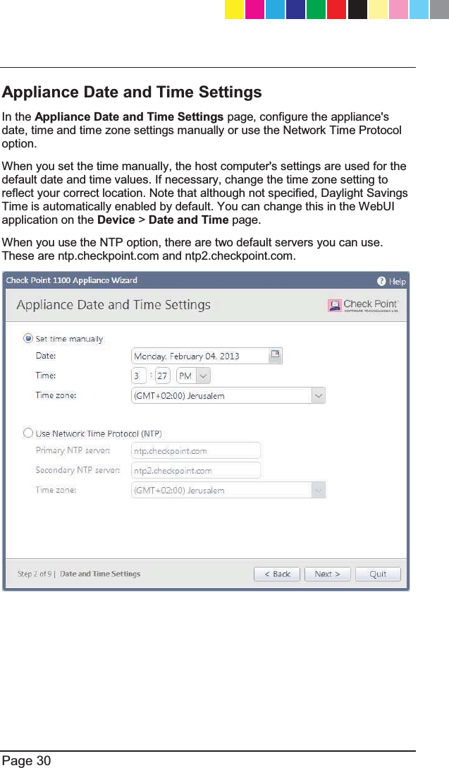   Page 30  Appliance Date and Time Settings  In the Appliance Date and Time Settings page, configure the appliance&apos;s date, time and time zone settings manually or use the Network Time Protocol option.  When you set the time manually, the host computer&apos;s settings are used for the default date and time values. If necessary, change the time zone setting to reflect your correct location. Note that although not specified, Daylight Savings Time is automatically enabled by default. You can change this in the WebUI application on the Device &gt; Date and Time page.  When you use the NTP option, there are two default servers you can use. These are ntp.checkpoint.com and ntp2.checkpoint.com.  CP_1100Appliance_GettingStartedG30   30CP_1100Appliance_GettingStartedG30   30 25/02/2013   10:05:3025/02/2013   10:05:30