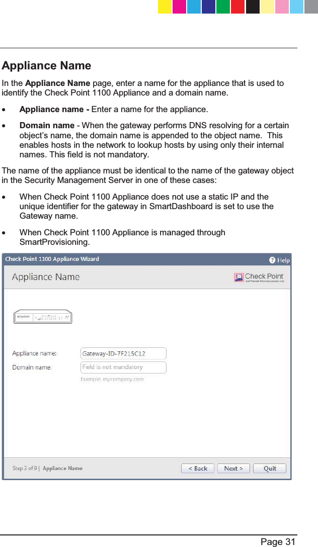   Page 31  Appliance Name In the Appliance Name page, enter a name for the appliance that is used to identify the Check Point 1100 Appliance and a domain name.  x Appliance name - Enter a name for the appliance. x Domain name - When the gateway performs DNS resolving for a certain REMHFW¶VQDPHWKHGRPain name is appended to the object name.  This enables hosts in the network to lookup hosts by using only their internal names. This field is not mandatory.  The name of the appliance must be identical to the name of the gateway object in the Security Management Server in one of these cases: x  When Check Point 1100 Appliance does not use a static IP and the unique identifier for the gateway in SmartDashboard is set to use the Gateway name. x  When Check Point 1100 Appliance is managed through SmartProvisioning.    CP_1100Appliance_GettingStartedG31   31CP_1100Appliance_GettingStartedG31   31 25/02/2013   10:05:3025/02/2013   10:05:30