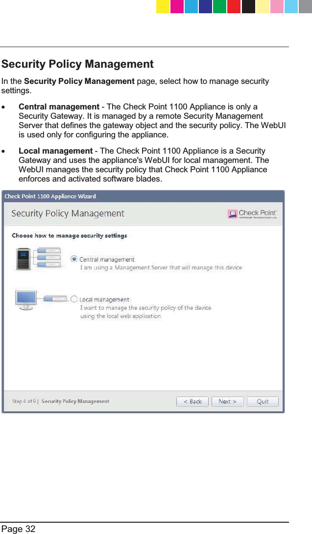   Page 32  Security Policy Management In the Security Policy Management page, select how to manage security settings. x Central management - The Check Point 1100 Appliance is only a Security Gateway. It is managed by a remote Security Management Server that defines the gateway object and the security policy. The WebUI is used only for configuring the appliance. x Local management - The Check Point 1100 Appliance is a Security Gateway and uses the appliance&apos;s WebUI for local management. The WebUI manages the security policy that Check Point 1100 Appliance enforces and activated software blades.  CP_1100Appliance_GettingStartedG32   32CP_1100Appliance_GettingStartedG32   32 25/02/2013   10:05:3025/02/2013   10:05:30