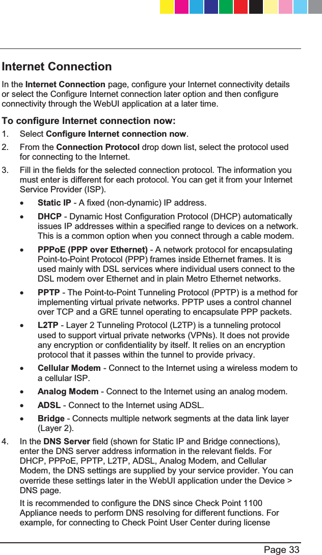   Page 33  Internet Connection In the Internet Connection page, configure your Internet connectivity details or select the Configure Internet connection later option and then configure connectivity through the WebUI application at a later time.  To configure Internet connection now: 1. Select Configure Internet connection now. 2. From the Connection Protocol drop down list, select the protocol used for connecting to the Internet. 3.  Fill in the fields for the selected connection protocol. The information you must enter is different for each protocol. You can get it from your Internet Service Provider (ISP). x Static IP - A fixed (non-dynamic) IP address.  x DHCP - Dynamic Host Configuration Protocol (DHCP) automatically issues IP addresses within a specified range to devices on a network. This is a common option when you connect through a cable modem. x PPPoE (PPP over Ethernet) - A network protocol for encapsulating Point-to-Point Protocol (PPP) frames inside Ethernet frames. It is used mainly with DSL services where individual users connect to the DSL modem over Ethernet and in plain Metro Ethernet networks. x PPTP - The Point-to-Point Tunneling Protocol (PPTP) is a method for implementing virtual private networks. PPTP uses a control channel over TCP and a GRE tunnel operating to encapsulate PPP packets. x L2TP - Layer 2 Tunneling Protocol (L2TP) is a tunneling protocol used to support virtual private networks (VPNs). It does not provide any encryption or confidentiality by itself. It relies on an encryption protocol that it passes within the tunnel to provide privacy. x Cellular Modem - Connect to the Internet using a wireless modem to a cellular ISP. x Analog Modem - Connect to the Internet using an analog modem. x ADSL - Connect to the Internet using ADSL. x Bridge - Connects multiple network segments at the data link layer (Layer 2). 4. In the DNS Server field (shown for Static IP and Bridge connections), enter the DNS server address information in the relevant fields. For DHCP, PPPoE, PPTP, L2TP, ADSL, Analog Modem, and Cellular Modem, the DNS settings are supplied by your service provider. You can override these settings later in the WebUI application under the Device &gt; DNS page. It is recommended to configure the DNS since Check Point 1100 Appliance needs to perform DNS resolving for different functions. For example, for connecting to Check Point User Center during license CP_1100Appliance_GettingStartedG33   33CP_1100Appliance_GettingStartedG33   33 25/02/2013   10:05:3025/02/2013   10:05:30