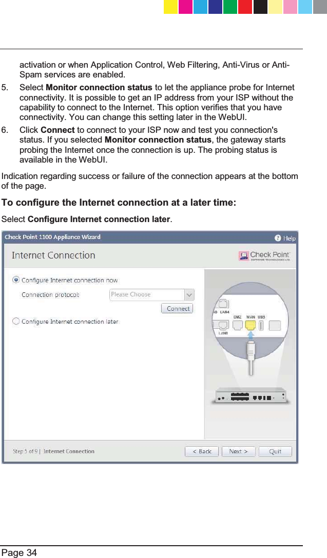   Page 34  activation or when Application Control, Web Filtering, Anti-Virus or Anti-Spam services are enabled.      5. Select Monitor connection status to let the appliance probe for Internet connectivity. It is possible to get an IP address from your ISP without the capability to connect to the Internet. This option verifies that you have connectivity. You can change this setting later in the WebUI. 6. Click Connect to connect to your ISP now and test you connection&apos;s status. If you selected Monitor connection status, the gateway starts probing the Internet once the connection is up. The probing status is available in the WebUI. Indication regarding success or failure of the connection appears at the bottom of the page. To configure the Internet connection at a later time:  Select Configure Internet connection later.    CP_1100Appliance_GettingStartedG34   34CP_1100Appliance_GettingStartedG34   34 25/02/2013   10:05:3025/02/2013   10:05:30