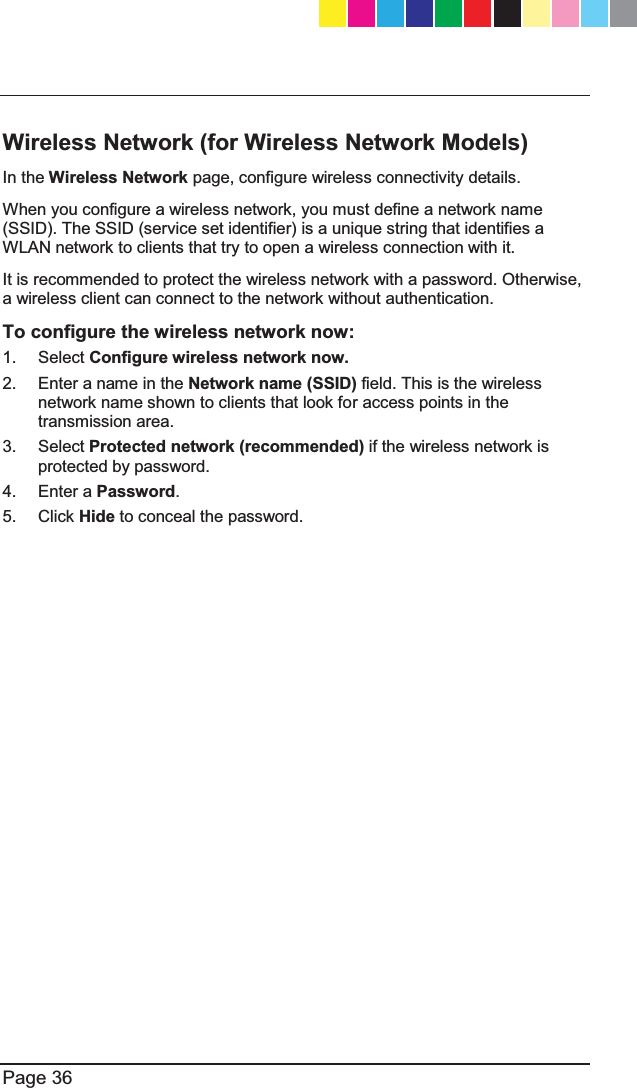   Page 36  Wireless Network (for Wireless Network Models) In the Wireless Network page, configure wireless connectivity details.  When you configure a wireless network, you must define a network name (SSID). The SSID (service set identifier) is a unique string that identifies a WLAN network to clients that try to open a wireless connection with it.  It is recommended to protect the wireless network with a password. Otherwise, a wireless client can connect to the network without authentication. To configure the wireless network now: 1. Select Configure wireless network now. 2.  Enter a name in the Network name (SSID) field. This is the wireless network name shown to clients that look for access points in the transmission area. 3. Select Protected network (recommended) if the wireless network is protected by password. 4. Enter a Password. 5. Click Hide to conceal the password.  CP_1100Appliance_GettingStartedG36   36CP_1100Appliance_GettingStartedG36   36 25/02/2013   10:05:3025/02/2013   10:05:30