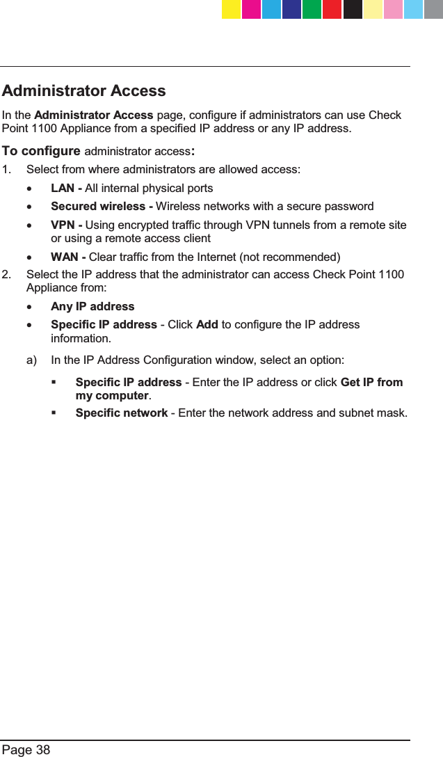   Page 38  Administrator Access In the Administrator Access page, configure if administrators can use Check Point 1100 Appliance from a specified IP address or any IP address. To configure administrator access: 1.  Select from where administrators are allowed access: x LAN - All internal physical ports x Secured wireless - Wireless networks with a secure password x VPN - Using encrypted traffic through VPN tunnels from a remote site or using a remote access client x WAN - Clear traffic from the Internet (not recommended)  2.  Select the IP address that the administrator can access Check Point 1100 Appliance from: x Any IP address x Specific IP address - Click Add to configure the IP address information. a)  In the IP Address Configuration window, select an option:  Specific IP address - Enter the IP address or click Get IP from my computer.  Specific network - Enter the network address and subnet mask. CP_1100Appliance_GettingStartedG38   38CP_1100Appliance_GettingStartedG38   38 25/02/2013   10:05:3025/02/2013   10:05:30